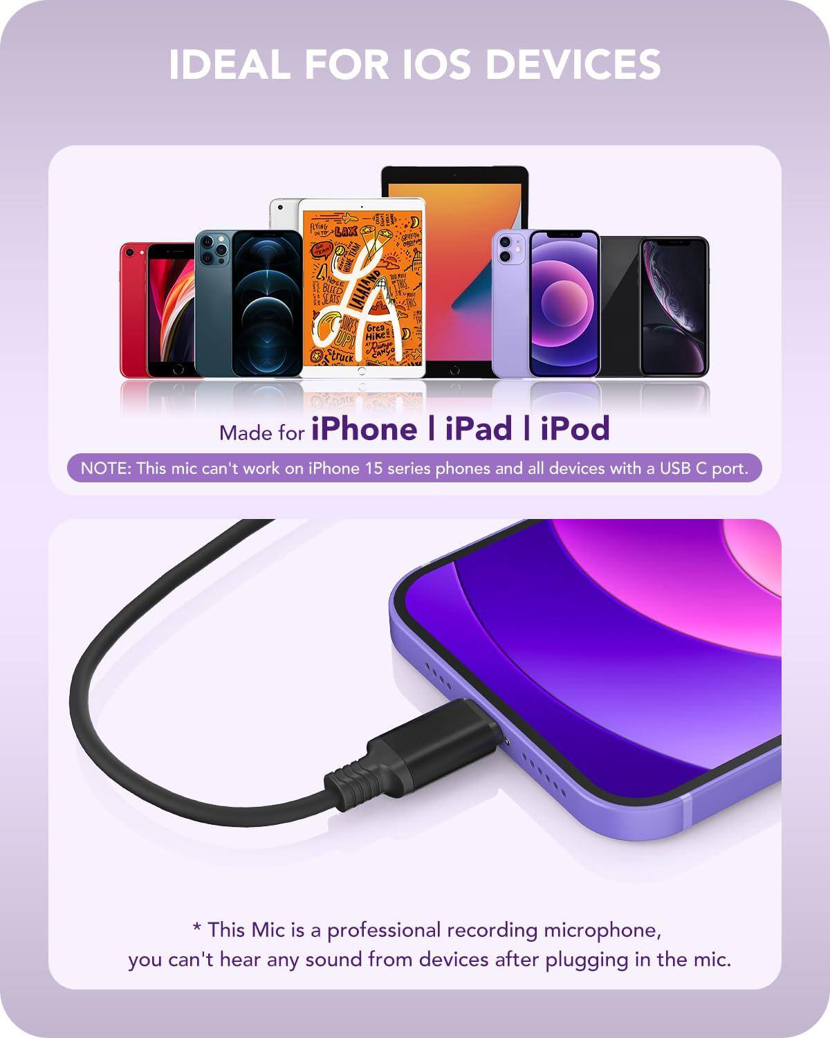 IDEAL FOR IOS DEVICES

Made for iPhone | iPad | iPod

NOTE: This mic can't work on iPhone 15 series phones and all devices with a USB C port.

* This Mic is a professional recording microphone, you can't hear any sound from devices after plugging in the mic.