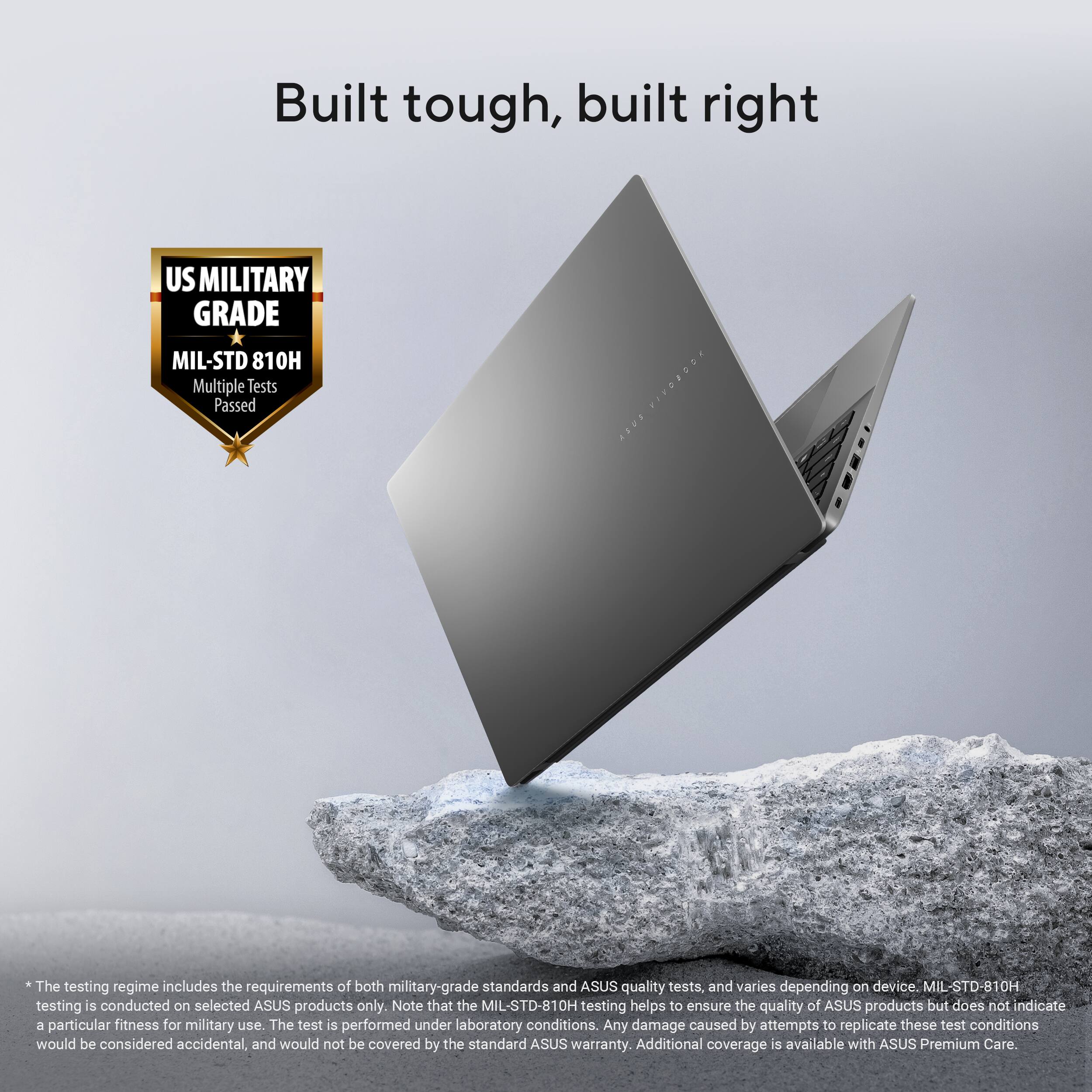 Built tough, built right

US MILITARY GRADE  
MIL-STD 810H  
Multiple Tests Passed

*The testing regime includes the requirements of both military-grade standards and ASUS quality tests, and varies depending on device. MIL-STD-810H testing is conducted on selected ASUS products only. Note that the MIL-STD-810H testing helps to ensure the quality of ASUS products but does not indicate a particular fitness for military use. The test is performed under laboratory conditions. Any damage caused by attempts to replicate these test conditions would be considered accidental, and would not be covered by the standard ASUS warranty. Additional coverage is available with ASUS Premium Care.