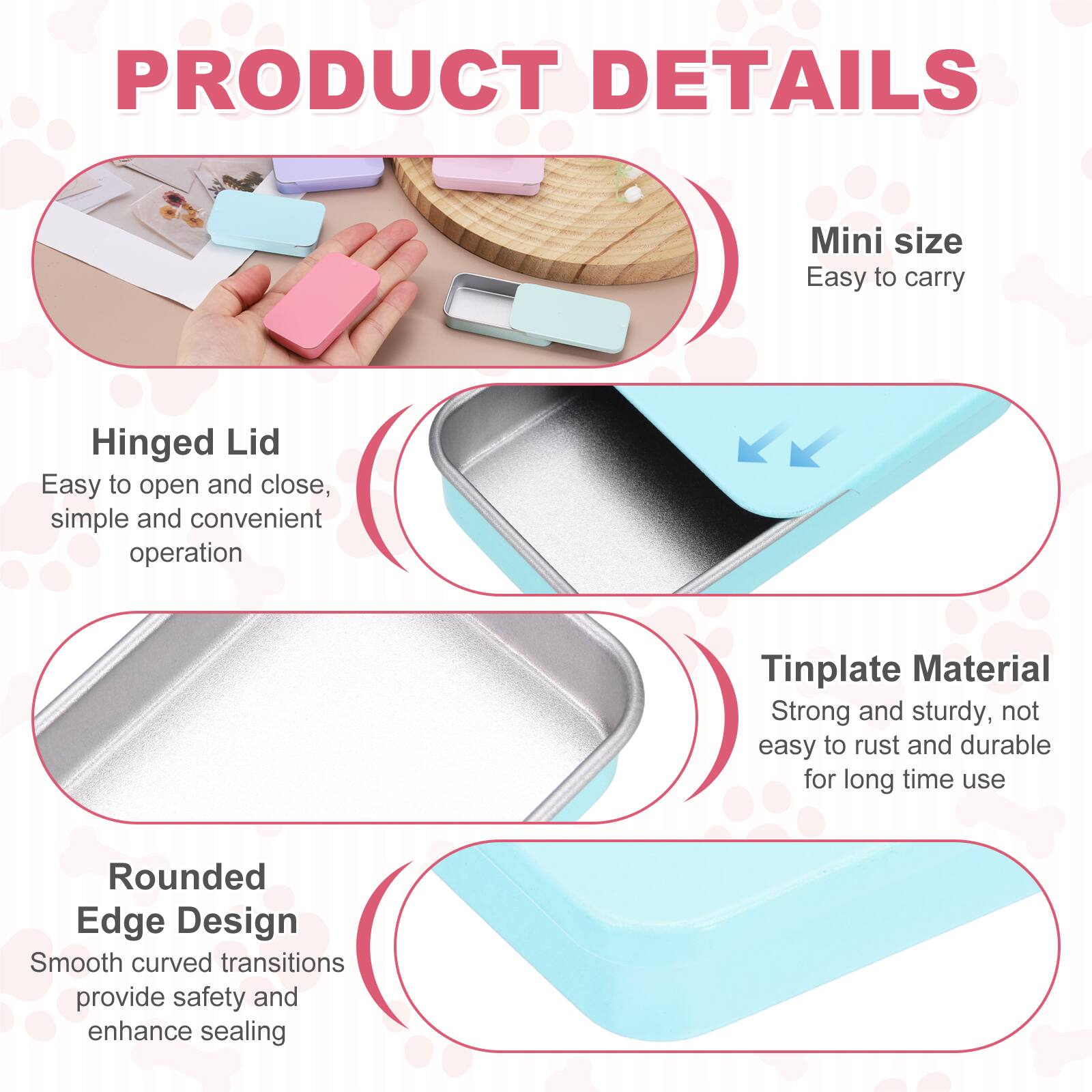 PRODUCT DETAILS

Mini size
Easy to carry

Hinged Lid
Easy to open and close, simple and convenient operation

Tinplate Material
Strong and sturdy, not easy to rust and durable for long time use

Rounded Edge Design
Smooth curved transitions provide safety and enhance sealing
