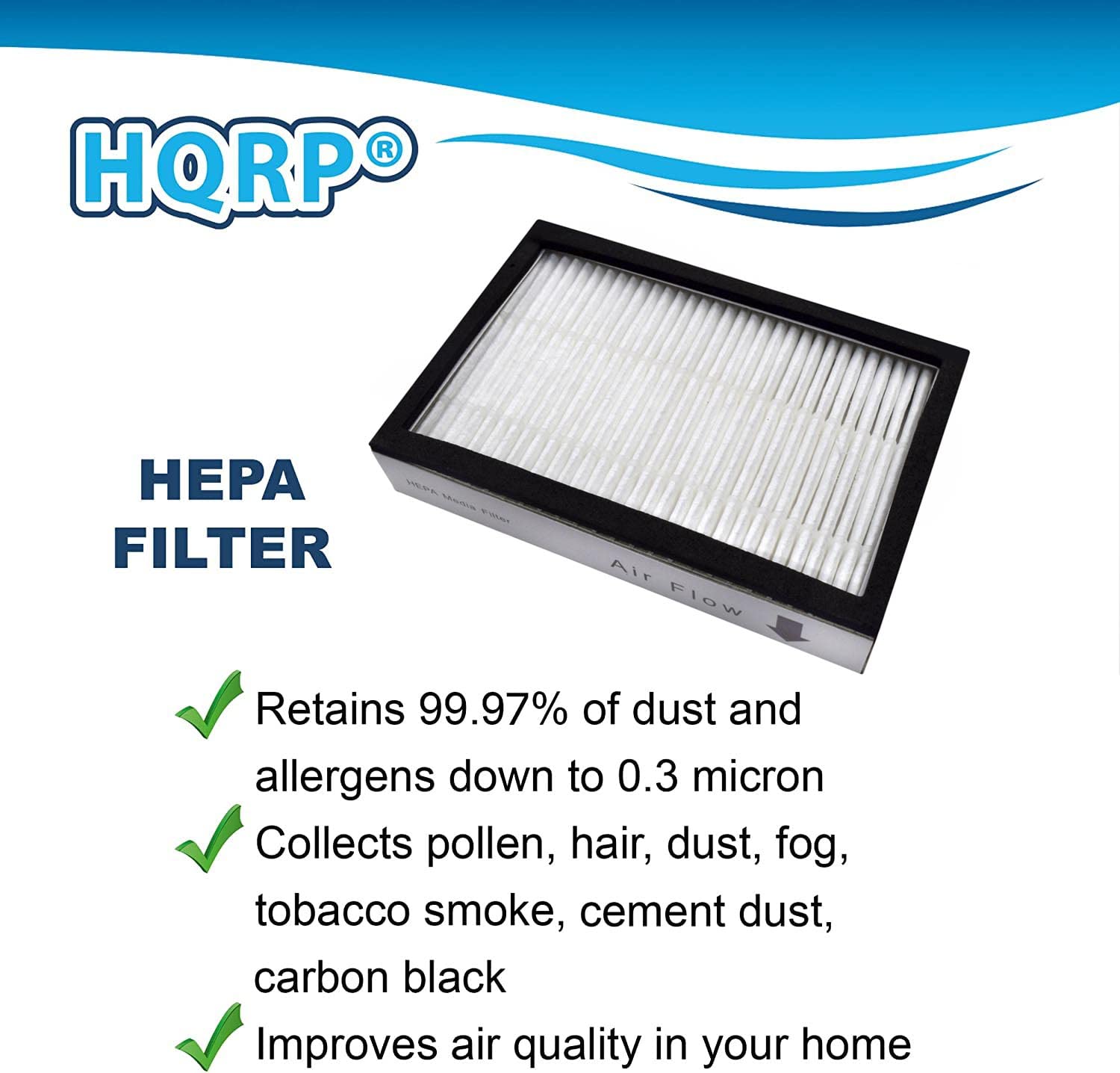 HQRP HPA FILTER Air Flow Retains 99.97% of dust and allergens down to 0.3 micron Collects pollen, hair, dust, fog, tobacco smoke, cement dust, carbon black Improves air quality in your home

HEPA FILTER

- Retains 99.97% of dust and allergens down to 0.3 micron
- Collects pollen, hair, dust, fog, tobacco smoke, cement dust, carbon black
- Improves air quality in your home