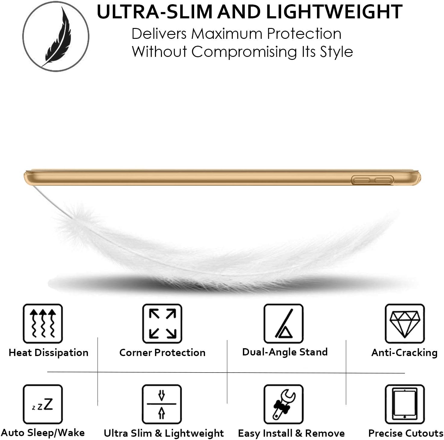 ULTRA-SLIM AND LIGHTWEIGHT  
Delivers Maximum Protection Without Compromising Its Style

- Heat Dissipation
- Corner Protection
- Dual-Angle Stand
- Anti-Cracking
- Auto Sleep/Wake
- Ultra Slim & Lightweight
- Easy Install & Remove
- Precise Cutouts