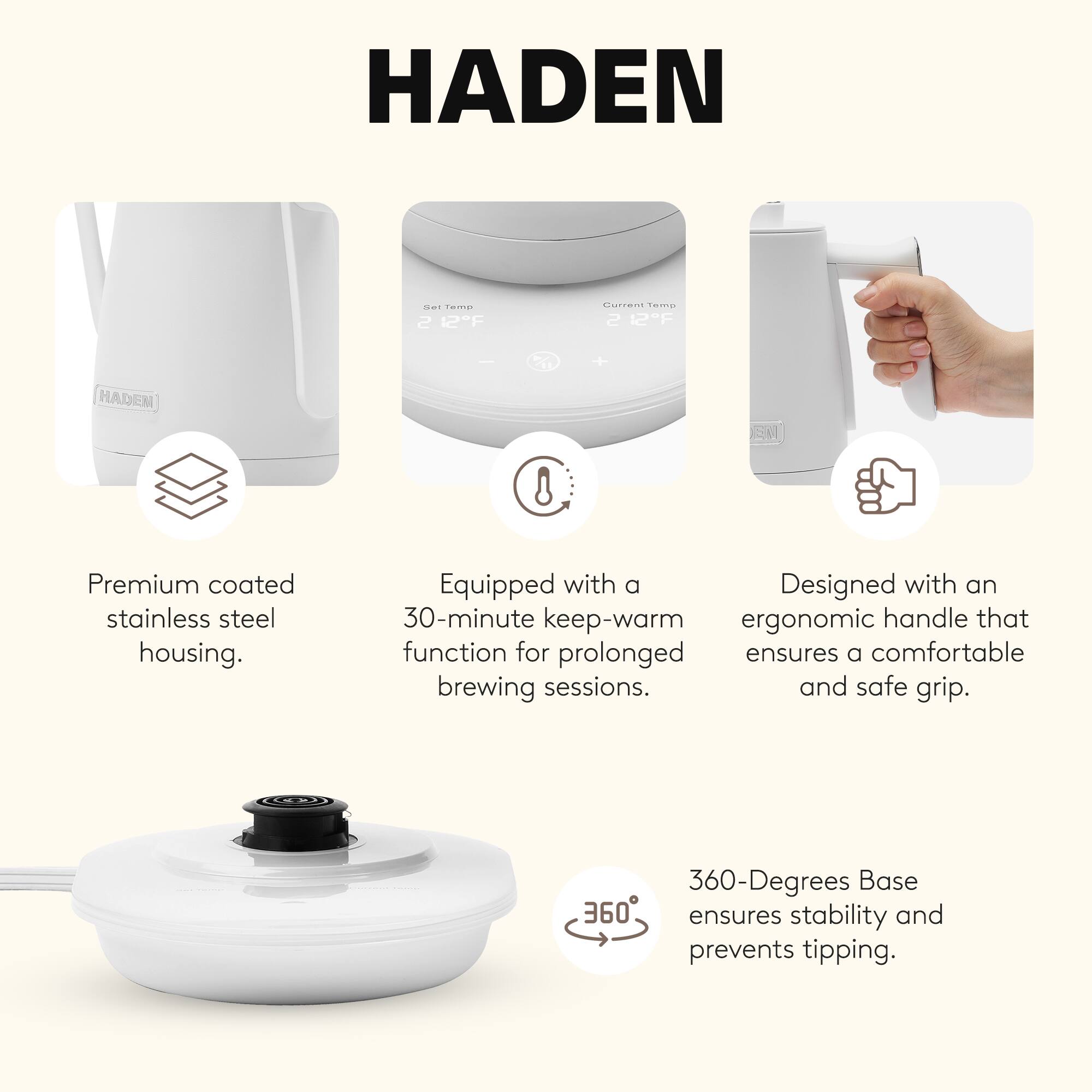 HADEN

- Premium coated stainless steel housing.
- Equipped with a 30-minute keep-warm function for prolonged brewing sessions.
- Designed with an ergonomic handle that ensures a comfortable and safe grip.
- 360-Degrees Base ensures stability and prevents tipping.