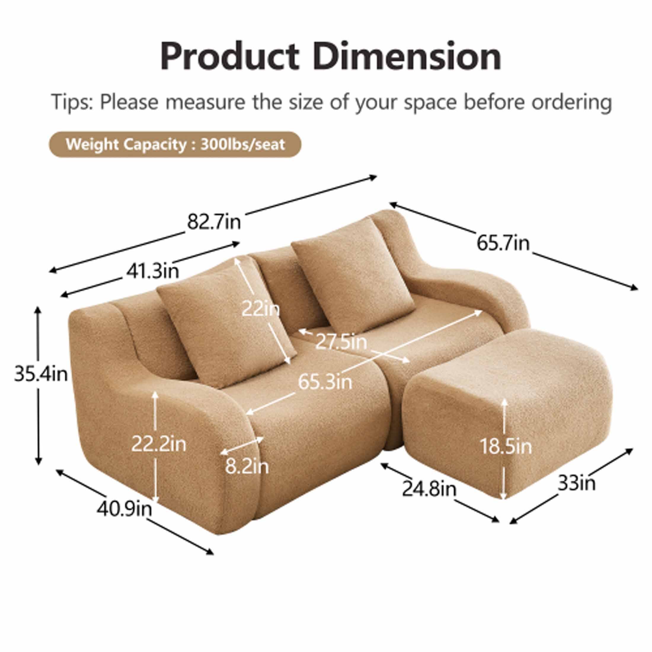 Product Dimension

Tips: Please measure the size of your space before ordering

Weight Capacity: 300lbs/seat

- 82.7in
- 41.3in
- 35.4in
- 40.9in
- 22.2in
- 8.2in
- 65.7in
- 27.5in
- 65.3in
- 22in
- 24.8in
- 18.5in
- 33in
- 33in