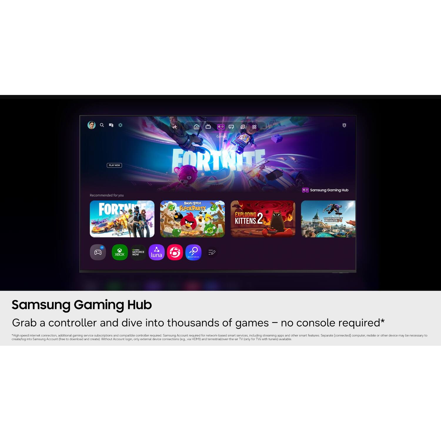 B
-- os
Games FORTNITE
Recommended for you FORTNITE
BRS FLOCKPARTY
EXPLODING KITTENS 2
Samsung Gaming Hub 
XBOX
GEFORCE A NOV luna
Samsung Gaming Hub Grab a controller and dive into thousands of games no console required* High speed internet connection, additional gaming service subscriptions and compatible controller required. Samsung Account required for network-based smart services, including streaming apps and other smart features. Separate [connected] computer, mobile or other device may be necessary 10 create/login to Samsung Account with c download and create) Without Account login, only external device connections Ing. via HDMI and terrestrial over-the-air TV (only for TV tuners) available