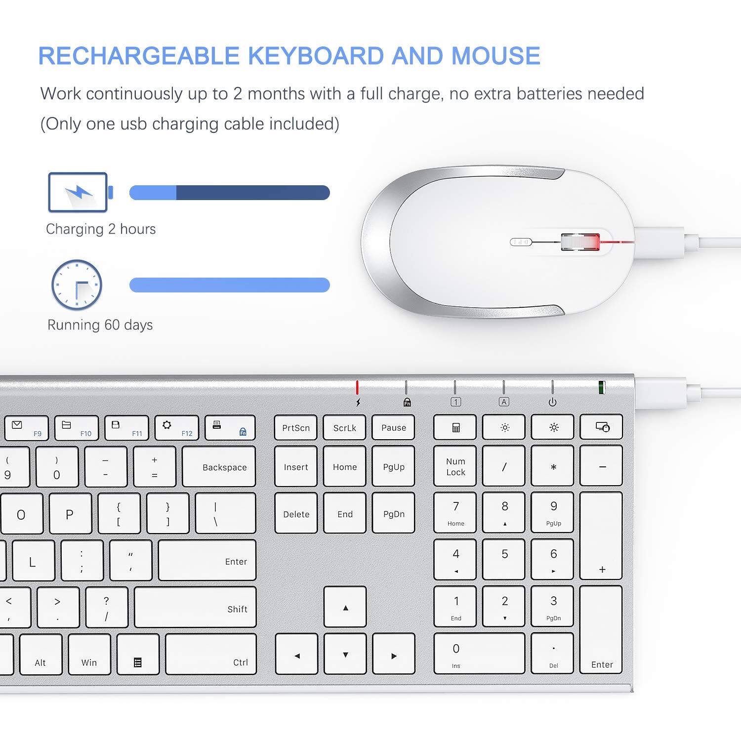 RECHARGEABLE KEYBOARD AND MOUSE

Work continuously up to 2 months with a full charge, no extra batteries needed (Only one usb charging cable included)

Charging 2 hours
Running 60 days

F9 F10 F11 F12 PrtScn ScrLk Pause

1 2 3 4 5 6 7 8 9 0

Backspace Insert Home PgUp Num Lock

P O I

L

Enter

Shift

Alt Win Ctrl