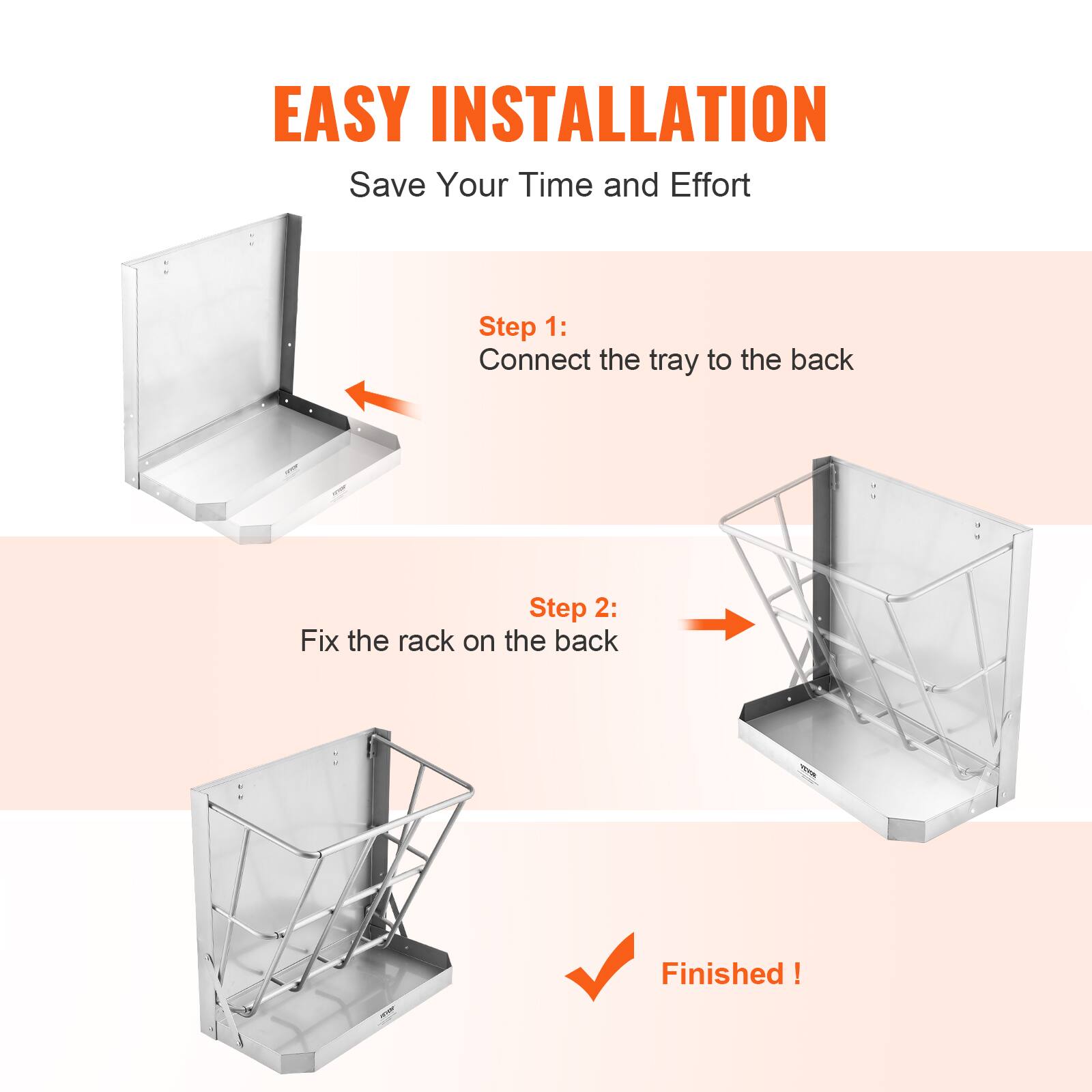 EASY INSTALLATION  
Save Your Time and Effort  

Step 1:  
Connect the tray to the back  

Step 2:  
Fix the rack on the back  

Finished!