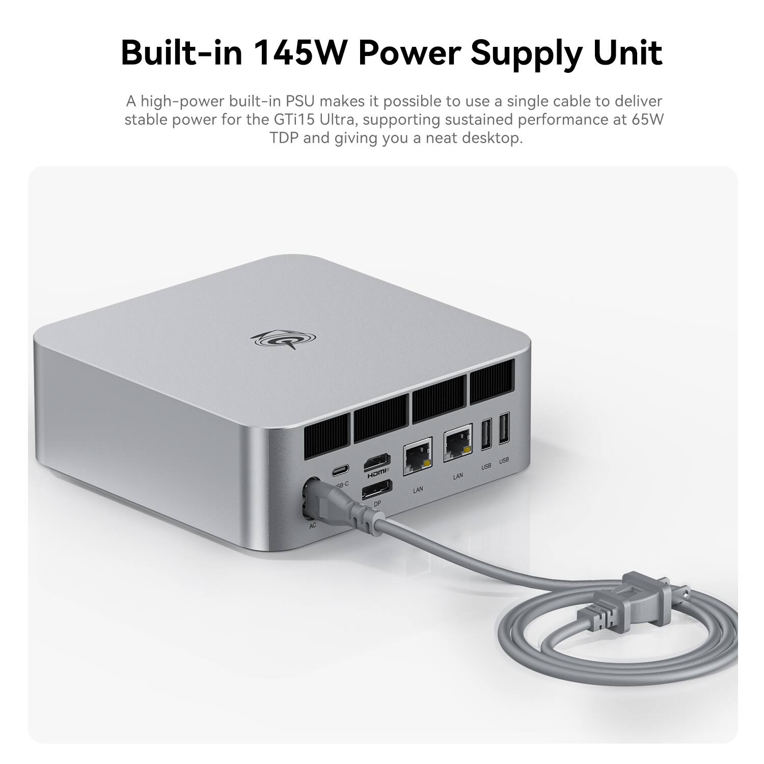 Built-in 145W Power Supply Unit

A high-power built-in PSU makes it possible to use a single cable to deliver stable power for the GTi15 Ultra, supporting sustained performance at 65W TDP and giving you a neat desktop.