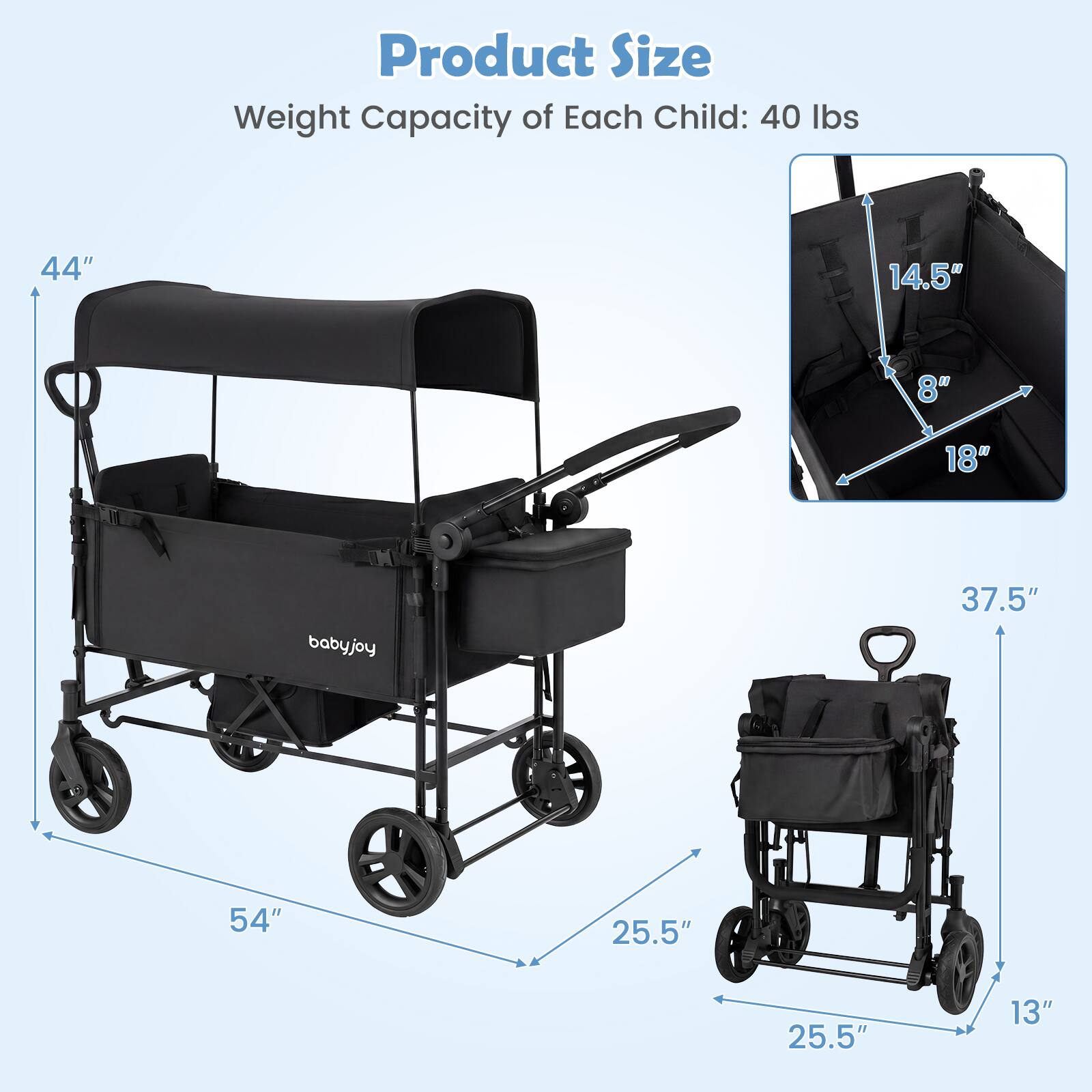 Product Size  
Weight Capacity of Each Child: 40 lbs  

44"  
14.5"  
8"  
18"  
babyjoy  
37.5"  
54"  
25.5"  
25.5"  
13"