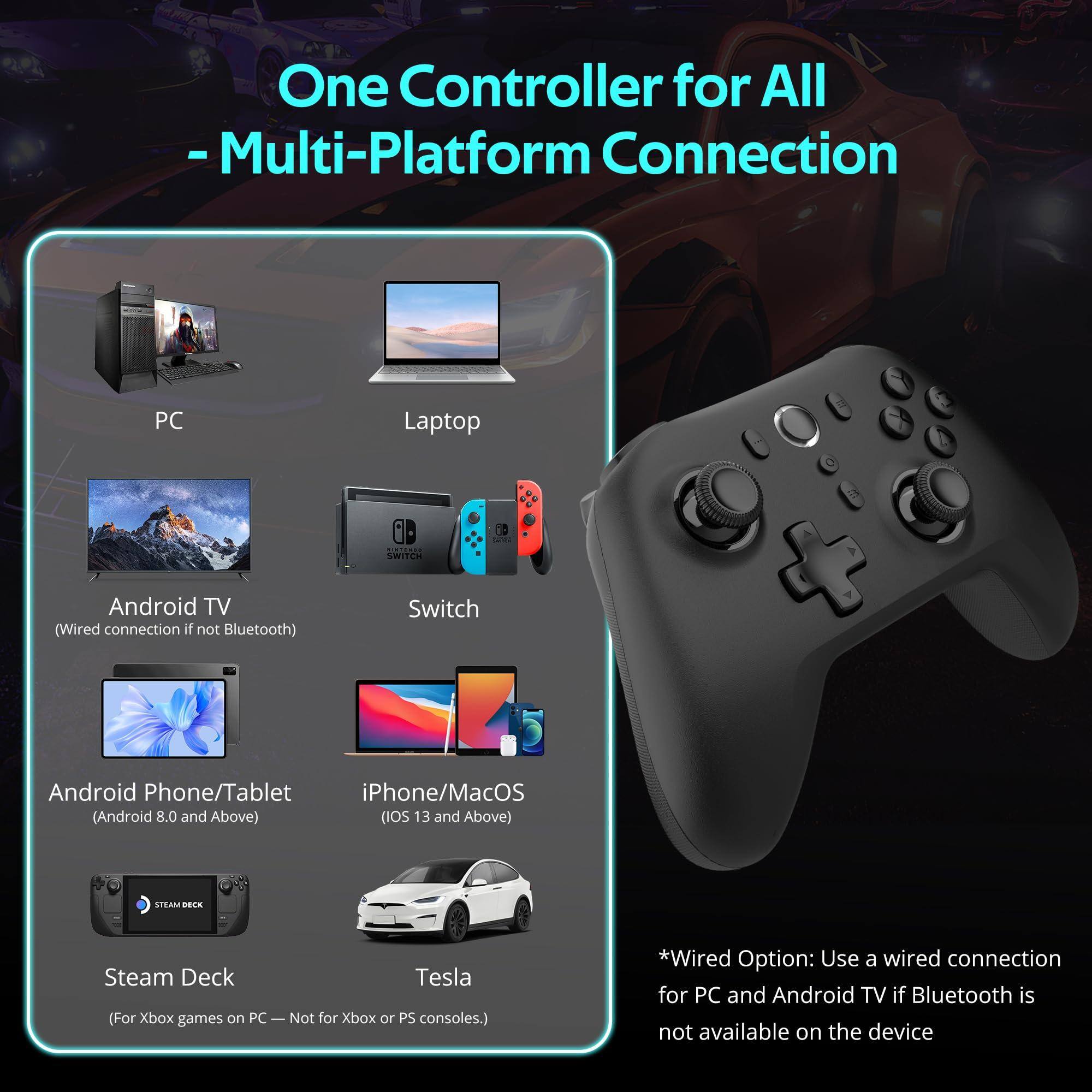 One Controller for All  
- Multi-Platform Connection  

PC  
Laptop  
Android TV  
(Wired connection if not Bluetooth)  
Switch  
Android Phone/Tablet  
(Android 8.0 and Above)  
iPhone/MacOS  
(iOS 13 and Above)  
Steam Deck  
Tesla  
(For Xbox games on PC — Not for Xbox or PS consoles.)  

*Wired Option: Use a wired connection for PC and Android TV if Bluetooth is not available on the device