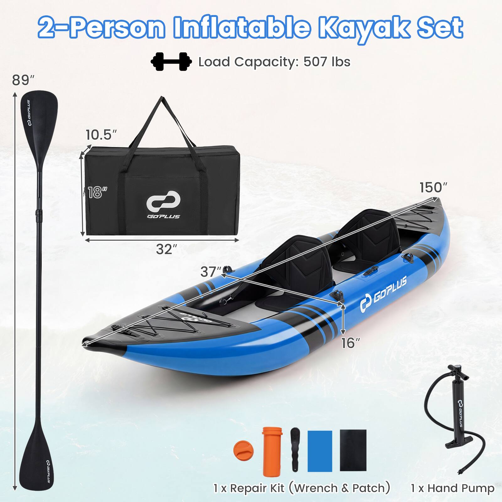 2-Person Inflatable Kayak Set  
Load Capacity: 507 lbs  

Dimensions:  
- Length: 150"  
- Width: 37"  
- Height: 16"  
- Paddle Length: 89"  
- Paddle Blade Width: 10.5"  
- Paddle Blade Height: 18"  
- Bag Dimensions: 32" x 18" x 10.5"  

Included Items:  
- 1 x Repair Kit (Wrench & Patch)  
- 1 x Hand Pump