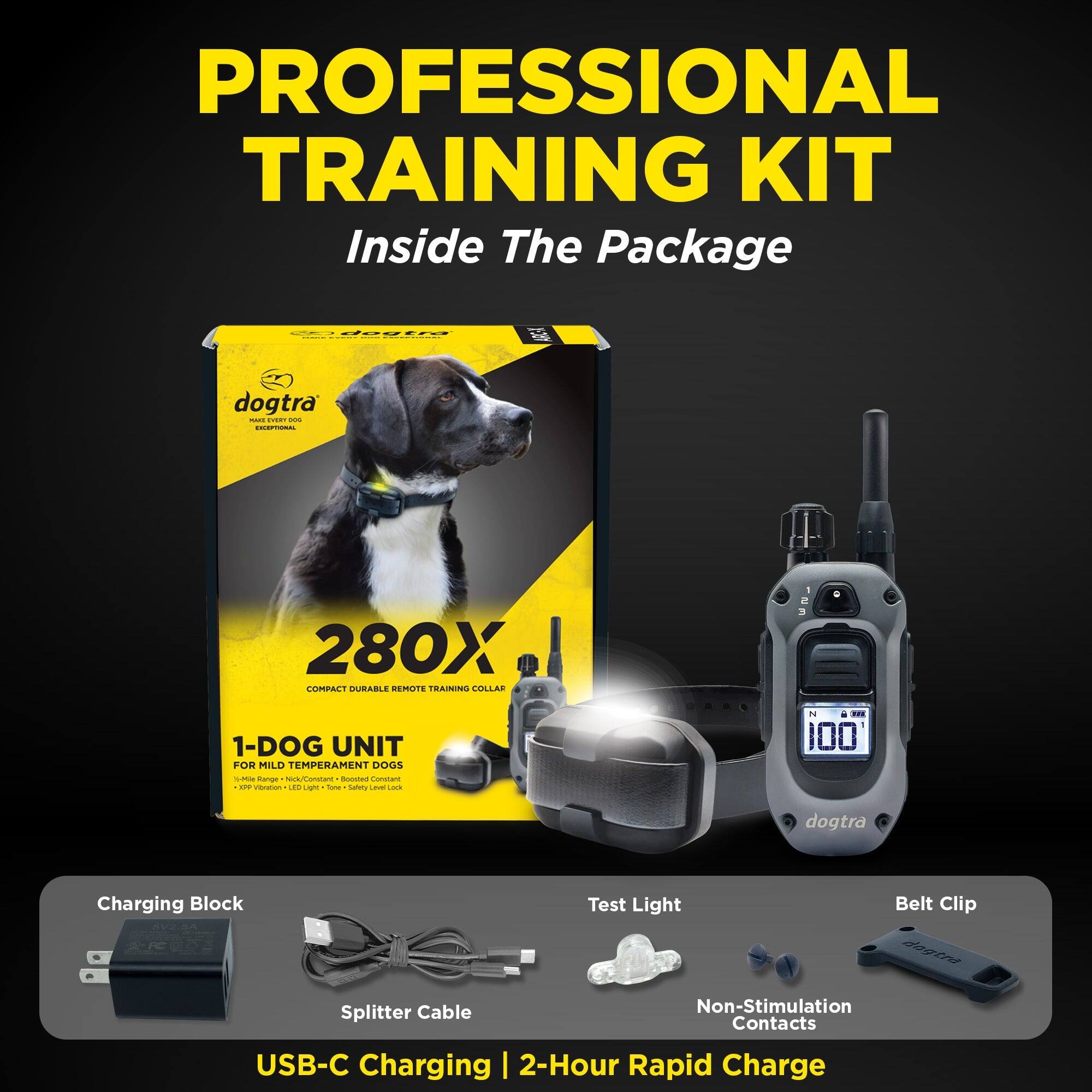 PROFESSIONAL TRAINING KIT  
Inside The Package  

dogtra - 280X COMPACT DURABLE REMOTE TRAINING COLLAR  
1-DOG UNIT FOR MILD TEMPERAMENT DOGS  

hanar amatan Romtue Constam - vrion . s - toe satry LEVE LO I E 100  

dogtra Charging Block  
Test Light  
Belt Clip  
Splitter Cable  
Non-Stimulation Contacts  

USB-C Charging | 2-Hour Rapid Charge