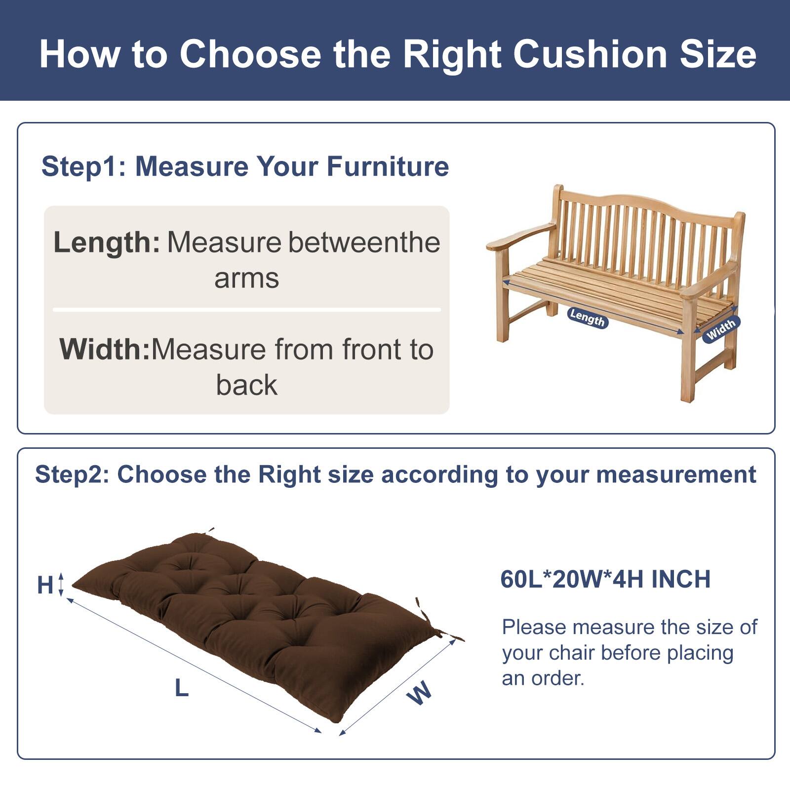 How to Choose the Right Cushion Size

Step 1: Measure Your Furniture
- Length: Measure between the arms
- Width: Measure from front to back

Step 2: Choose the Right Size according to your measurement
- H 60L*20W*4H INCH

Please measure the size of your chair before placing an order.