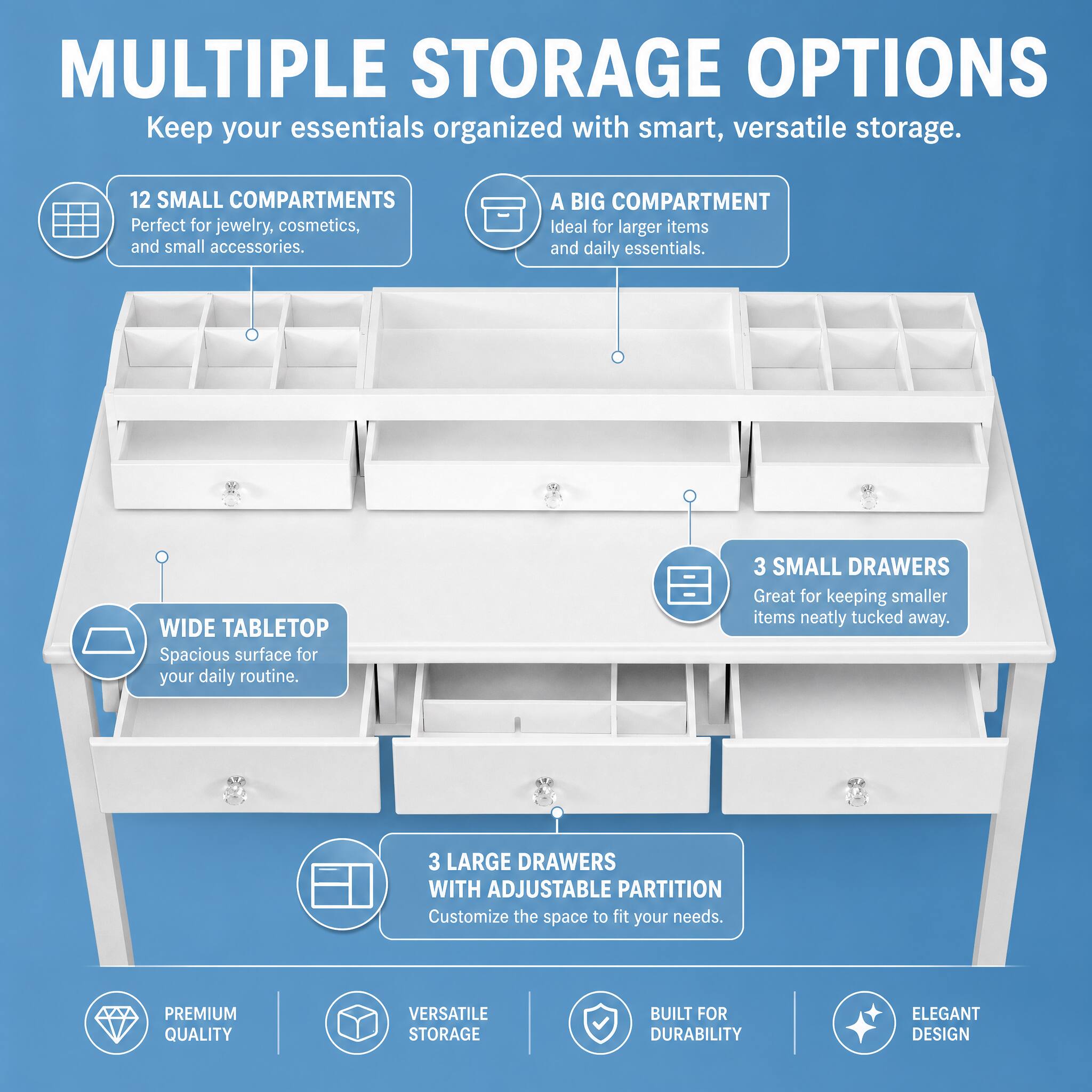 MULTIPLE STORAGE OPTIONS  
Keep your essentials organized with smart, versatile storage.

12 SMALL COMPARTMENTS  
Perfect for jewelry, cosmetics, and small accessories.

A BIG COMPARTMENT  
Ideal for larger items and daily essentials.

WIDE TABLETOP  
Spacious surface for your daily routine.

3 SMALL DRAWERS  
Great for keeping smaller items neatly tucked away.

3 LARGE DRAWERS WITH ADJUSTABLE PARTITION  
Customize the space to fit your needs.

PREMIUM QUALITY  
VERSATILE STORAGE  
BUILT FOR DURABILITY  
ELEGANT DESIGN