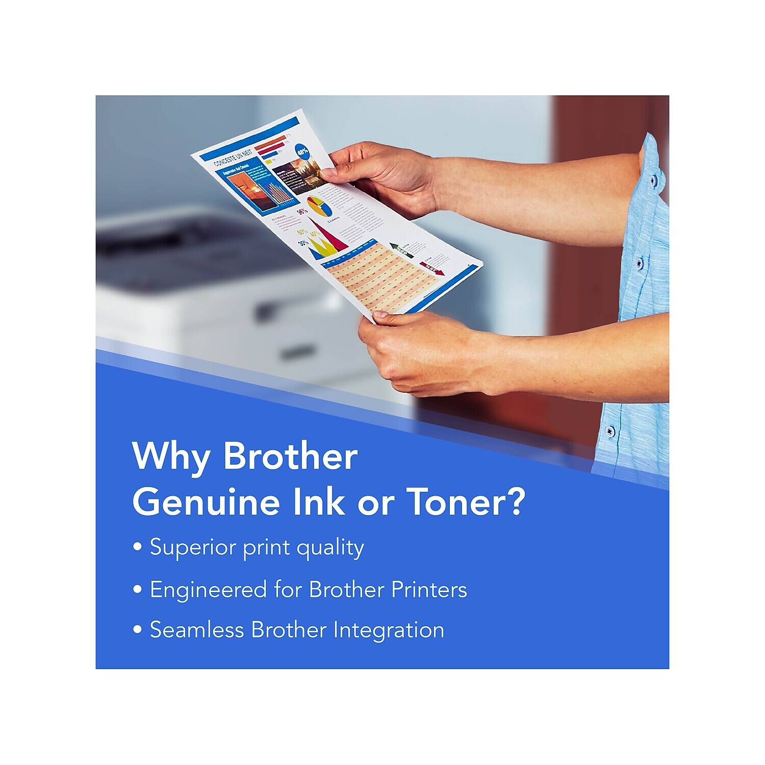 Why Brother Genuine Ink or Toner?

- Superior print quality
- Engineered for Brother Printers
- Seamless Brother Integration