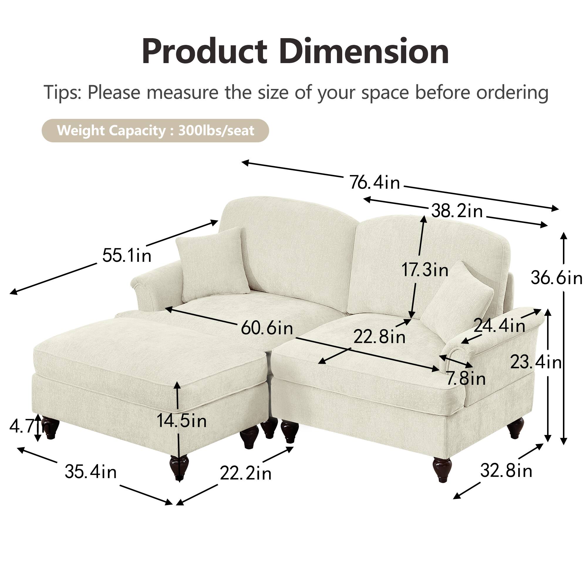 Product Dimension  
Tips: Please measure the size of your space before ordering  
Weight Capacity: 300lbs/seat  

- 76.4in (length)  
- 38.2in (depth)  
- 55.1in (height)  
- 60.6in (seat width)  
- 36.6in (seat depth)  
- 17.3in (back height)  
- 22.8in (arm height)  
- 24.4in (arm width)  
- 23.4in (side width)  
- 7.8in (side height)  
- 14.5in (seat height)  
- 35.4in (overall width)  
- 22.2in (overall depth)  
- 32.8in (overall height)  
- 4.71in (leg height)
