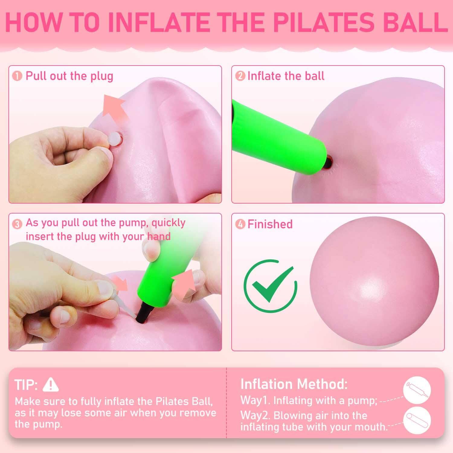 **HOW TO INFLATE THE PILATES BALL**

1. Pull out the plug
2. Inflate the ball
3. As you pull out the pump, quickly insert the plug with your hand
4. Finished

**TIP:**  
Make sure to fully inflate the Pilates Ball, as it may lose some air when you remove the pump.

**Inflation Method:**
- Way1. Inflating with a pump
- Way2. Blowing air into the inflating tube with your mouth.