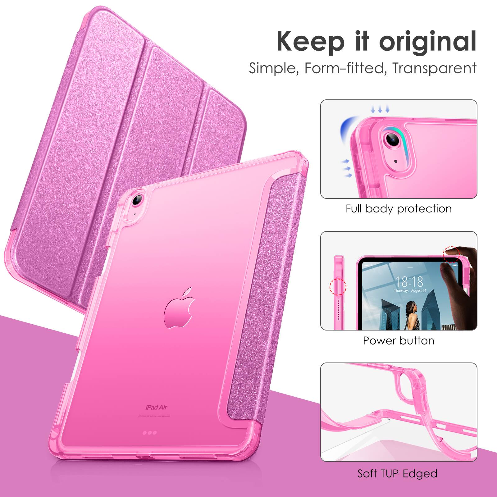 Keep it original  
Simple, Form-fitted, Transparent  

Full body protection  

Power button  

Soft TUP Edged