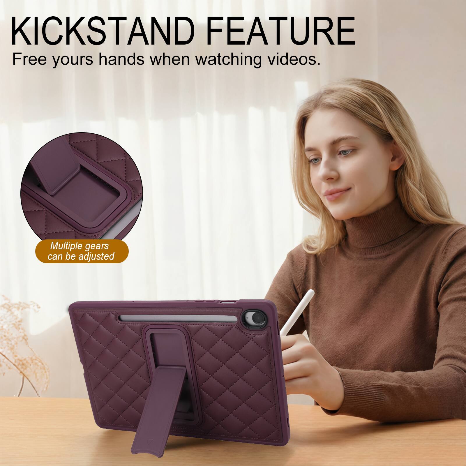 KICKSTAND FEATURE  
Free your hands when watching videos.  
Multiple gears can be adjusted