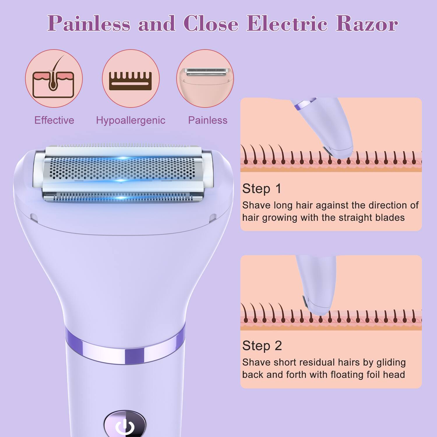 Painless and Close Electric Razor

Effective Hypoallergenic Painless

Step 1: Shave long hair against the direction of hair growing with the straight blades

Step 2: Shave short residual hairs by gliding back and forth with floating foil head