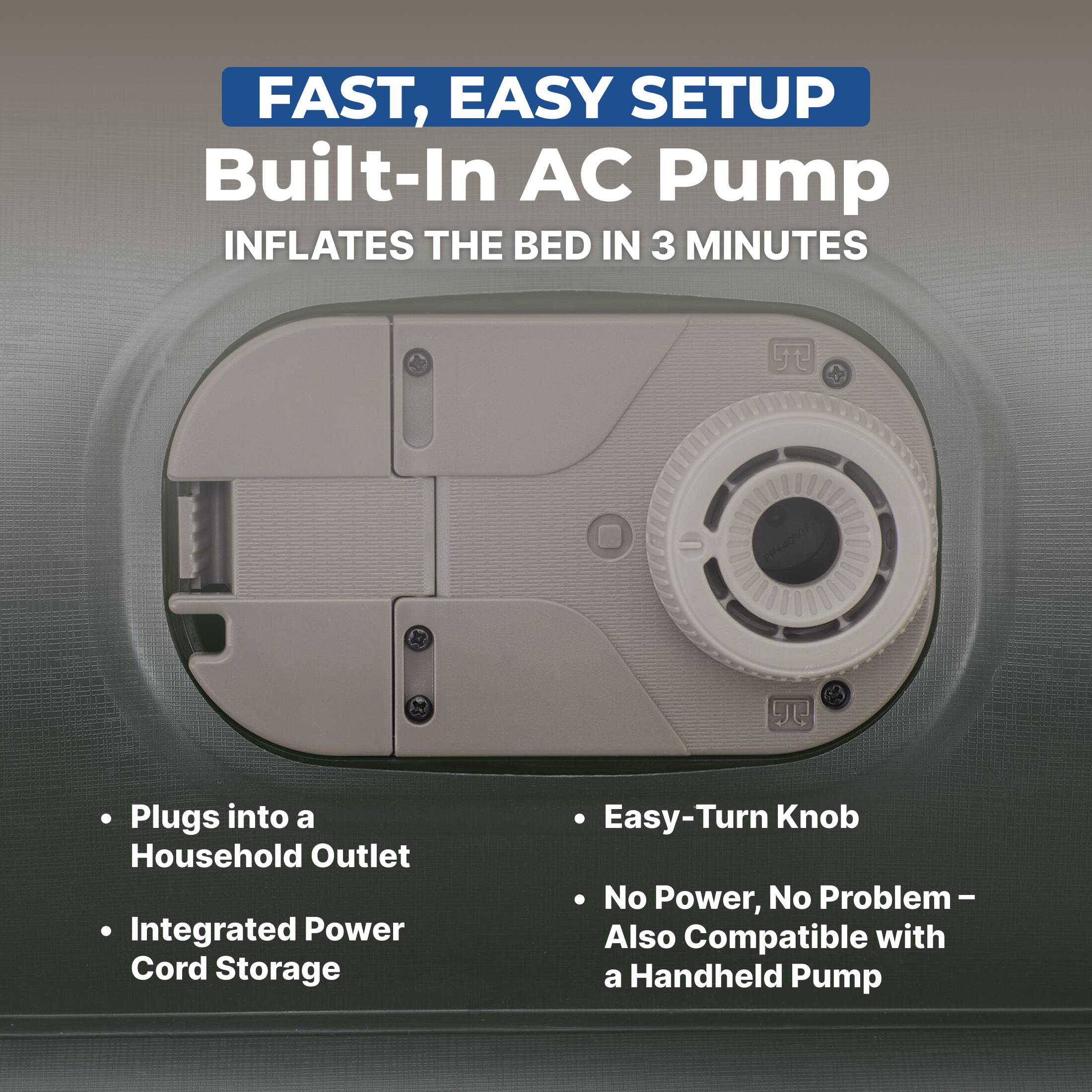 FAST, EASY SETUP  
Built-In AC Pump  
INFLATES THE BED IN 3 MINUTES  

- Plugs into a Household Outlet  
- Integrated Power Cord Storage  
- Easy-Turn Knob  
- No Power, No Problem – Also Compatible with a Handheld Pump