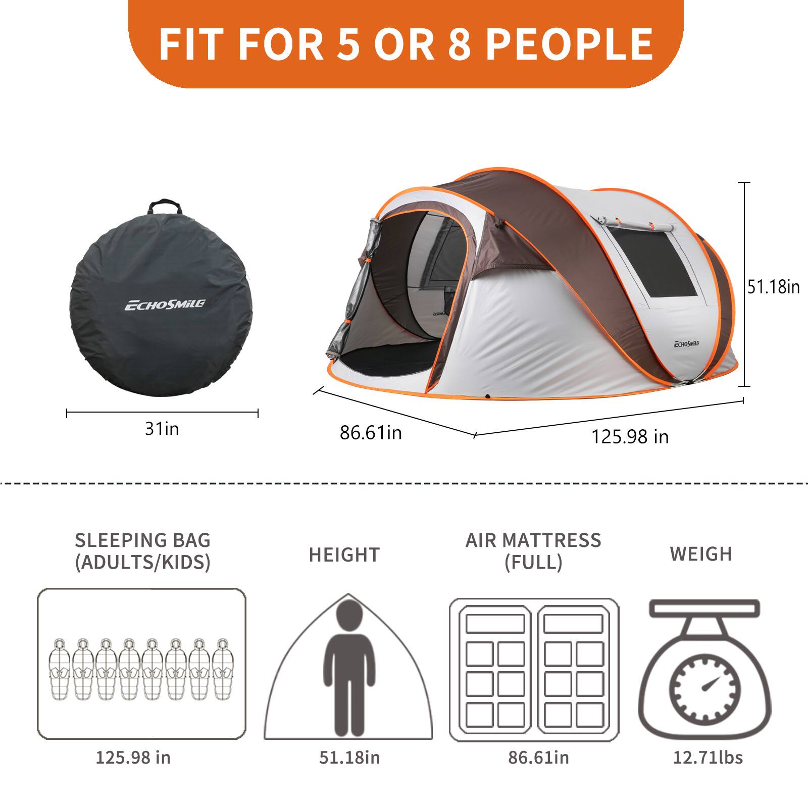 FIT FOR 5 OR 8 PEOPLE

- ECHOSMILE
  - 51.18in
  - 31in
  - 86.61in
  - 125.98 in

SLEEPING BAG (ADULTS/KIDS)
- 125.98 in

HEIGHT
- 51.18in

AIR MATTRESS (FULL)
- 86.61in

WEIGH
- 12.71lbs