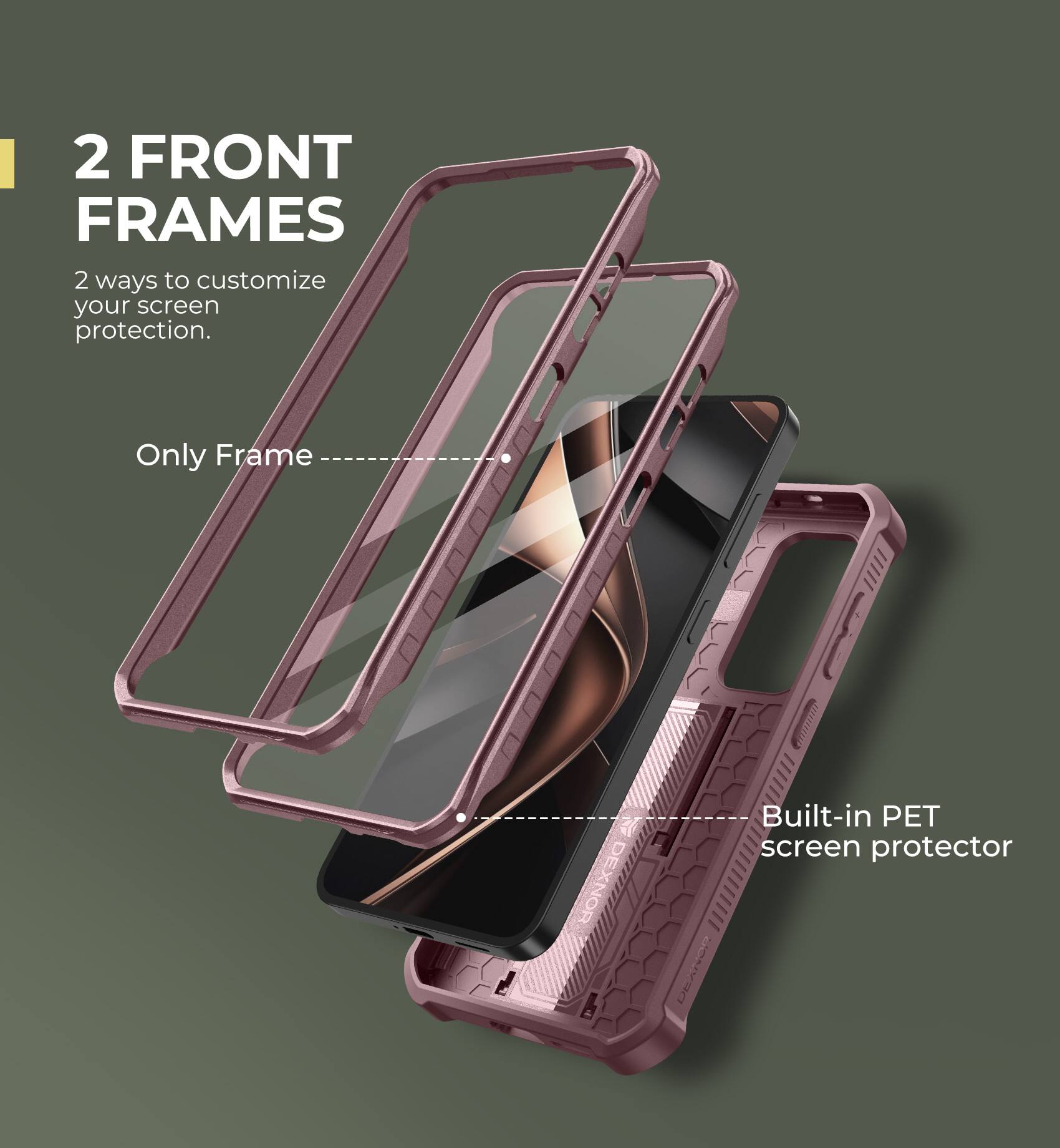 2 FRONT FRAMES
2 ways to customize your screen protection.
Only Frame
Built-in PET screen protector