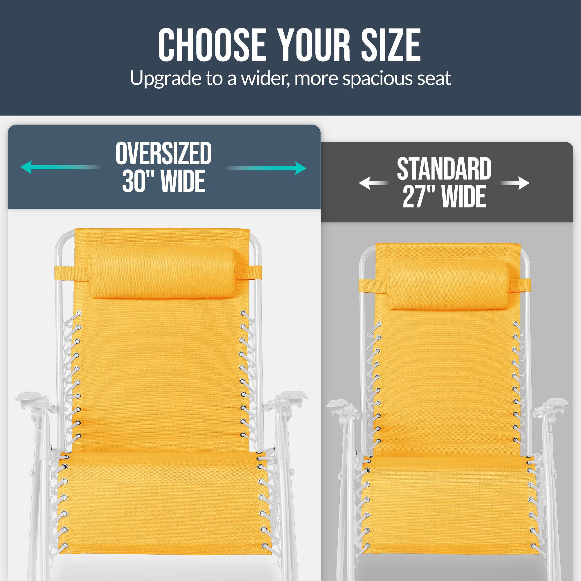 CHOOSE YOUR SIZE  
Upgrade to a wider, more spacious seat  

OVERSIZED 30" WIDE  
STANDARD 27" WIDE