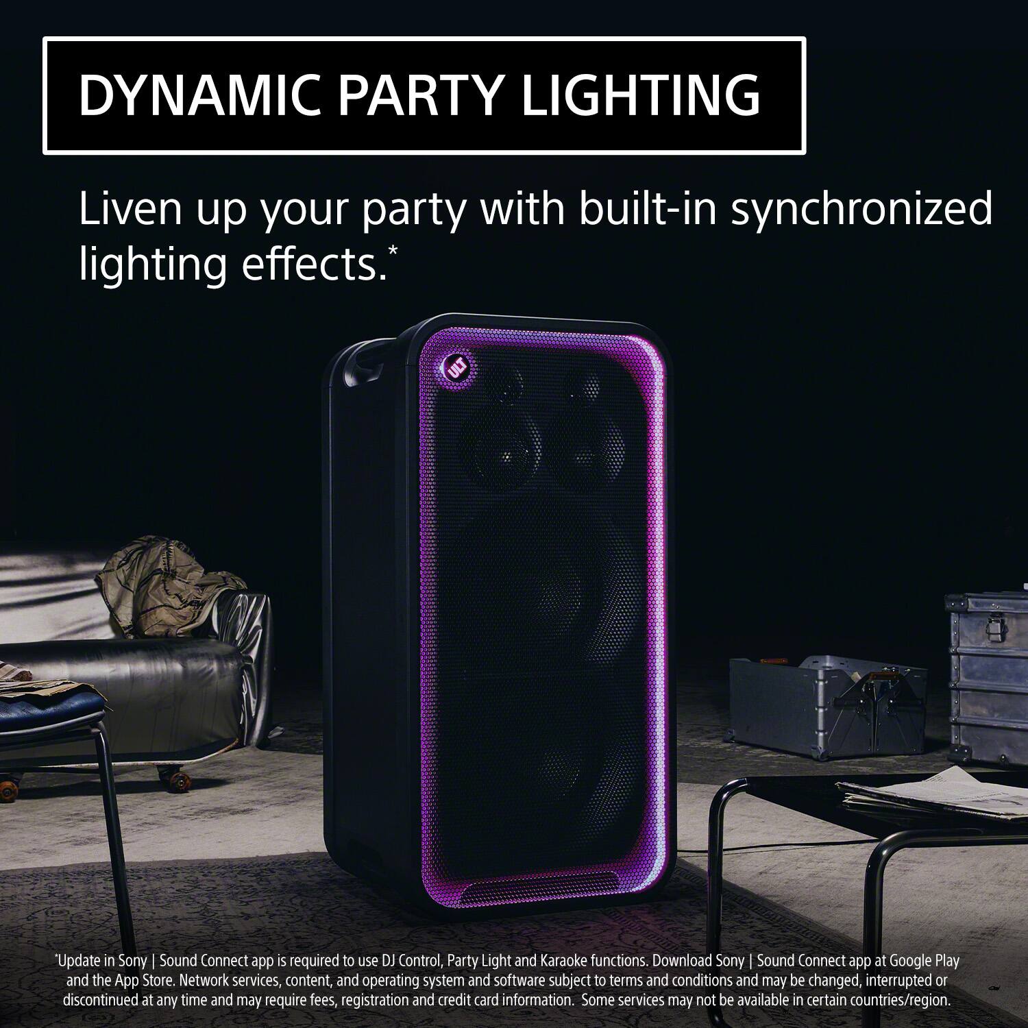 DYNAMIC PARTY LIGHTING

Liven up your party with built-in synchronized lighting effects.*

*Update in Sony | Sound Connect app is required to use DJ Control, Party Light and Karaoke functions. Download Sony | Sound Connect app at Google Play and the App Store. Network services, content, and operating system and software subject to terms and conditions and may be changed, interrupted or discontinued at any time and may require fees, registration and credit card information. Some services may not be available in certain countries/region.