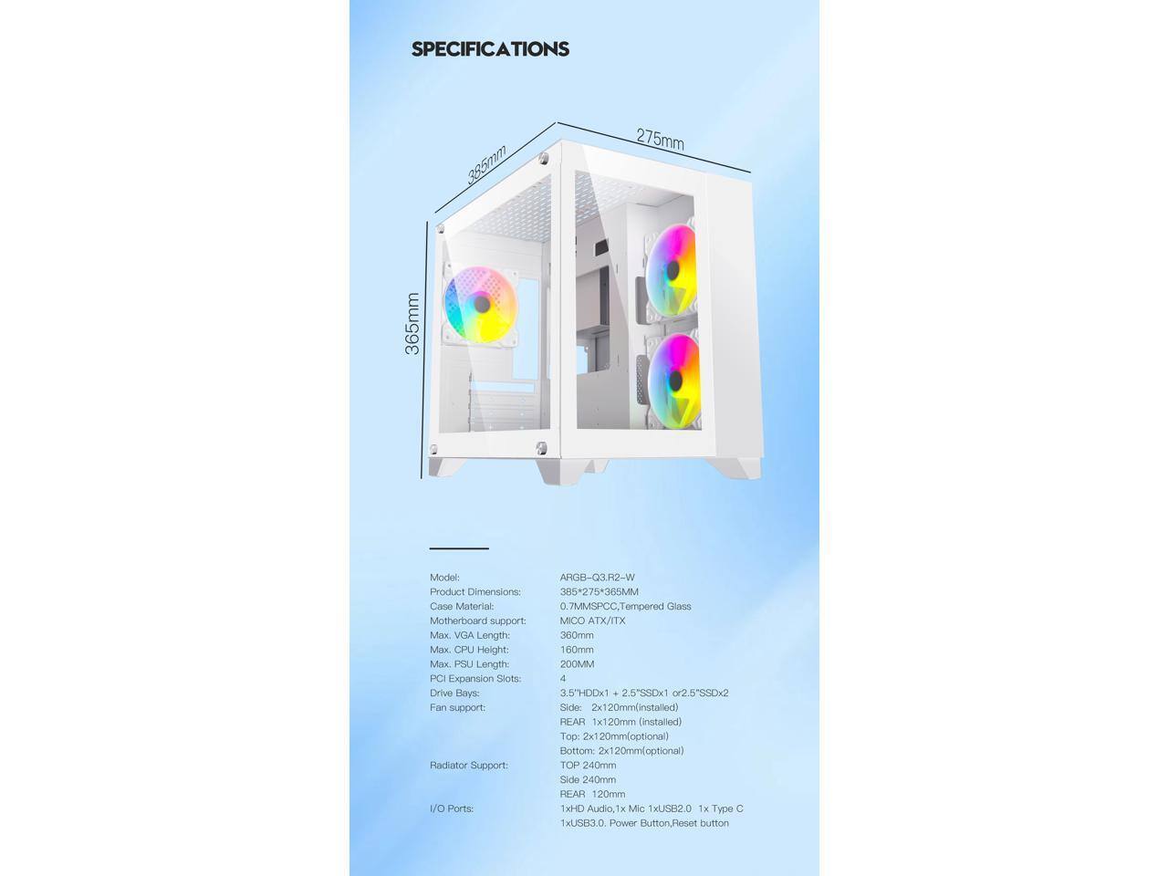 **SPECIFICATIONS**

**Model:** ARG-Q3-R2-W

**Product Dimensions:** 385mm x 275mm x 365mm

**Case Material:** 0.7mm SPCC, Tempered Glass

**Motherboard Support:** Micro ATX/ITX

**Max. VGA Length:** 360mm

**Max. CPU Height:** 160mm

**Max. PSU Length:** 200mm

**PCI Expansion Slots:** 4

**Drive Bays:**
- 3.5" HDD x1
- 2.5" SSD x1 or 2.5" SSD x2

**Fan Support:**
- Side: 2x120mm (installed)
- Rear: 1x120mm (installed)
- Top: 2x120mm (optional)
- Bottom: 2x120mm (optional)

**Radiator Support:**
- Top: 240mm
- Side: 240mm
- Rear: 120mm

**I/O Ports:**
- 1x HDMI, 1x Mic, 1x USB 2