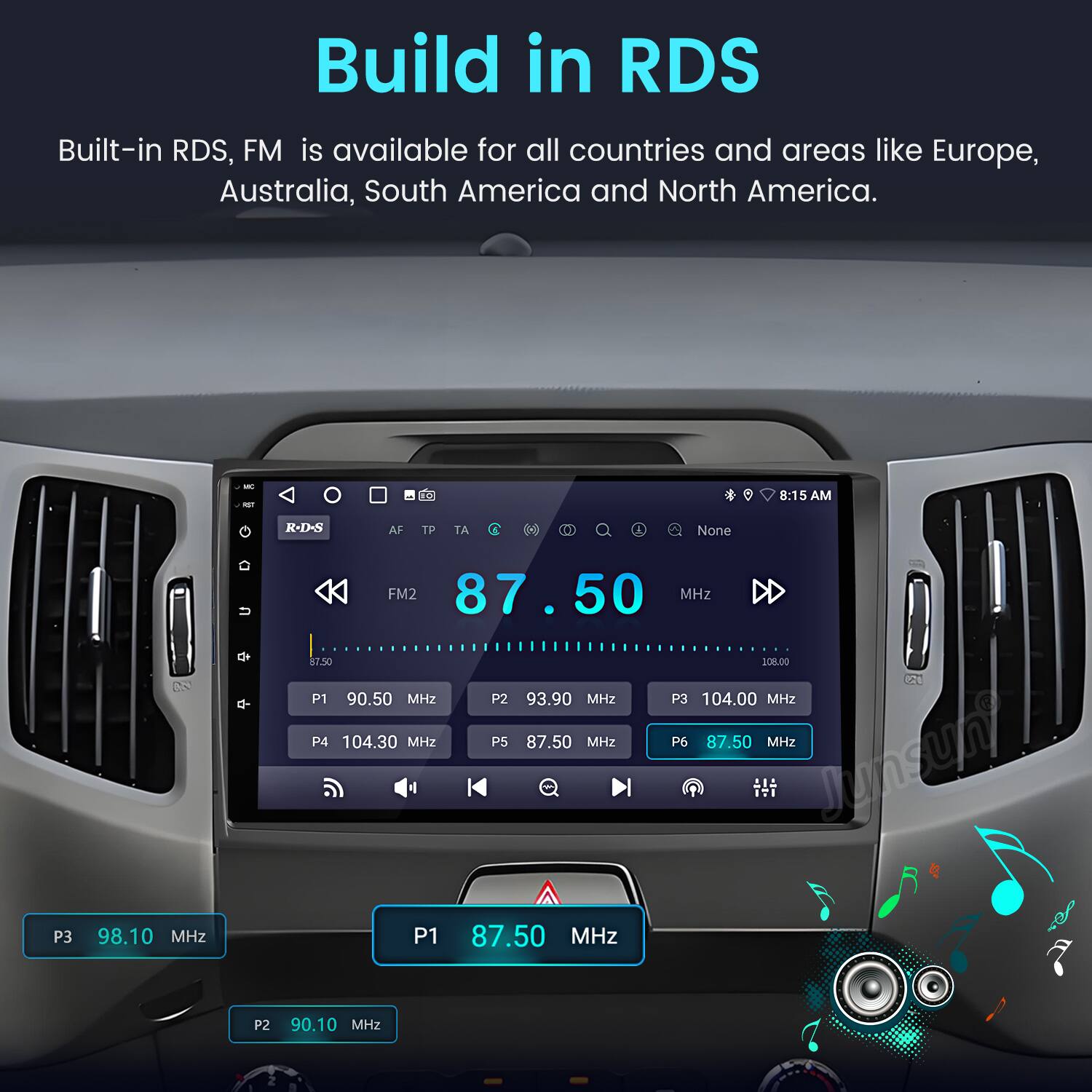 Build in RDS  
Built-in RDS, FM is available for all countries and areas like Europe, Australia, South America and North America.  

- -  
8:15 AM  
R-D- AF TP TA None +  
FM2 87.50 MHz  
87.50 SOH.OO  
P1 90.50 MHz  
P2 93.90 MHz  
P3 104.00 MHz  
P4 104.30 MHz  
P5 87.50 MHz  
P6 87.50 MHz  
Junsun  
P3 98.10 MHz  
P1 87.50 MHz  
P2 90.10 MHz