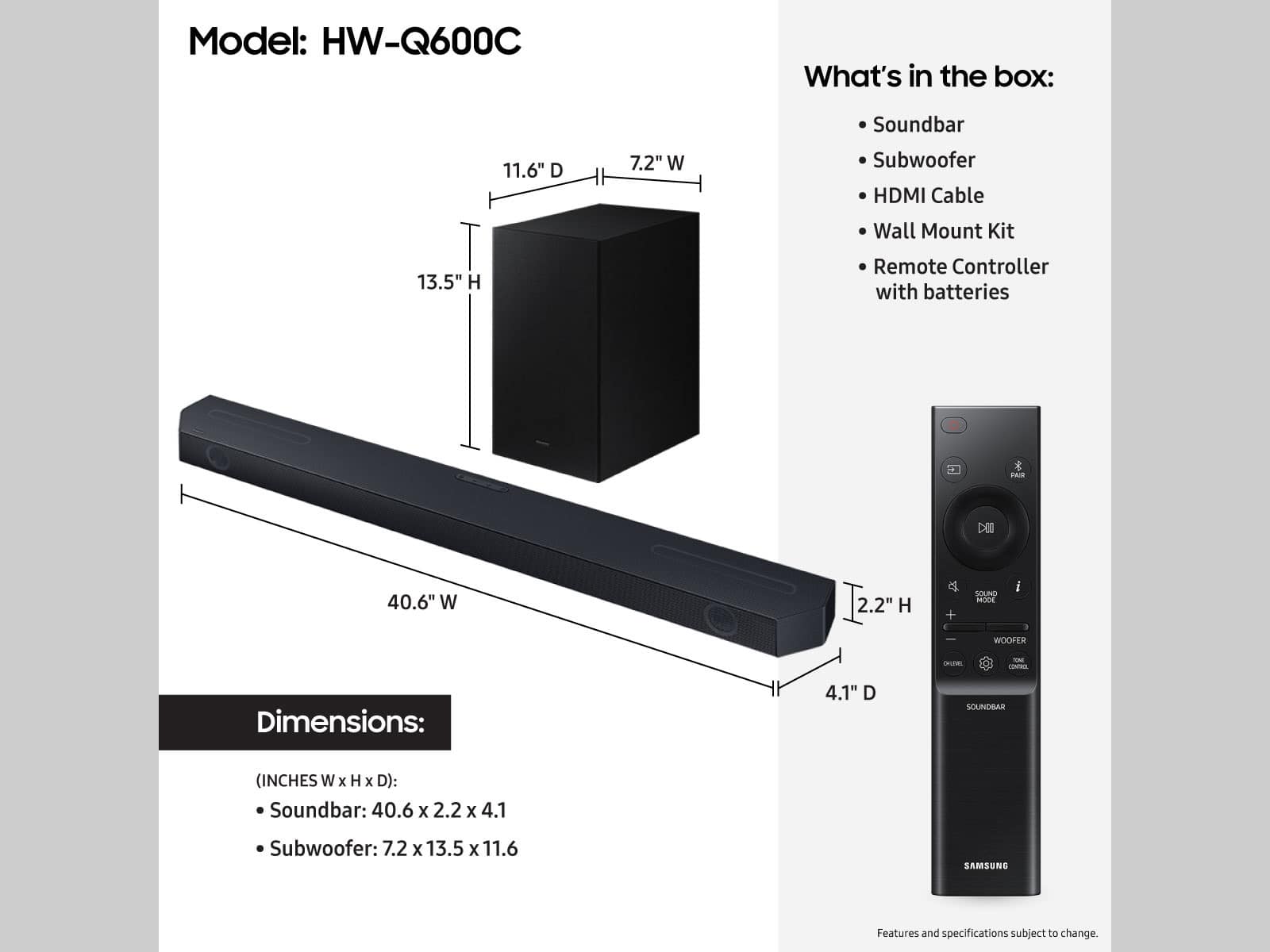Model: HW-Q600C
What's in the box:
11.6" D 7.2" W Soundbar
Subwoofer
HDMI Cable
Wall Mount Kit
13.5" H Remote Controller with batteries
Dimensions:
4.1" D
SOUNDBAR (INCHES W x H x D):
Soundbar: 40.6 x 2.2 x 4.1
Subwoofer: 7.2 x 13.5 x 11.6
SAMSUNG
Features and specifications subject to change.