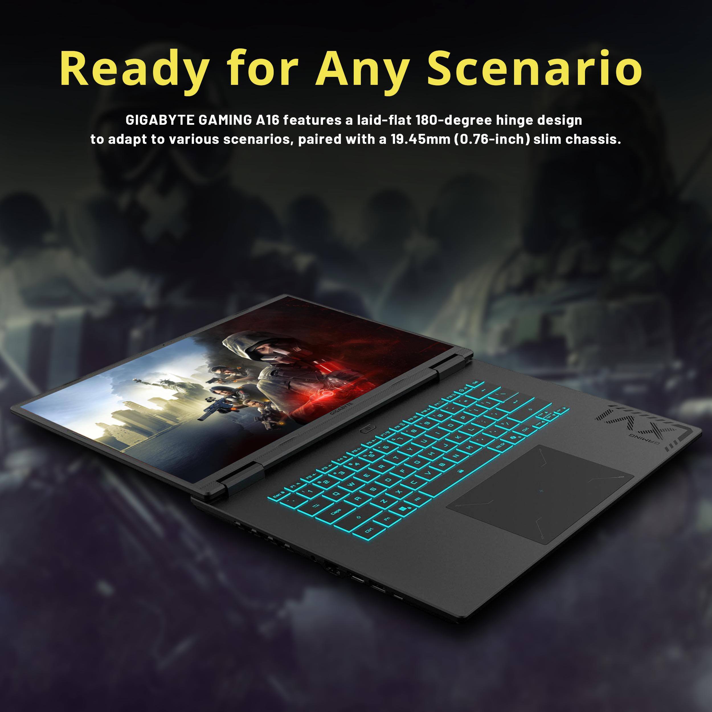 Ready for Any Scenario

GIGABYTE GAMING A16 features a laid-flat 180-degree hinge design to adapt to various scenarios, paired with a 19.45mm (0.76-inch) slim chassis.