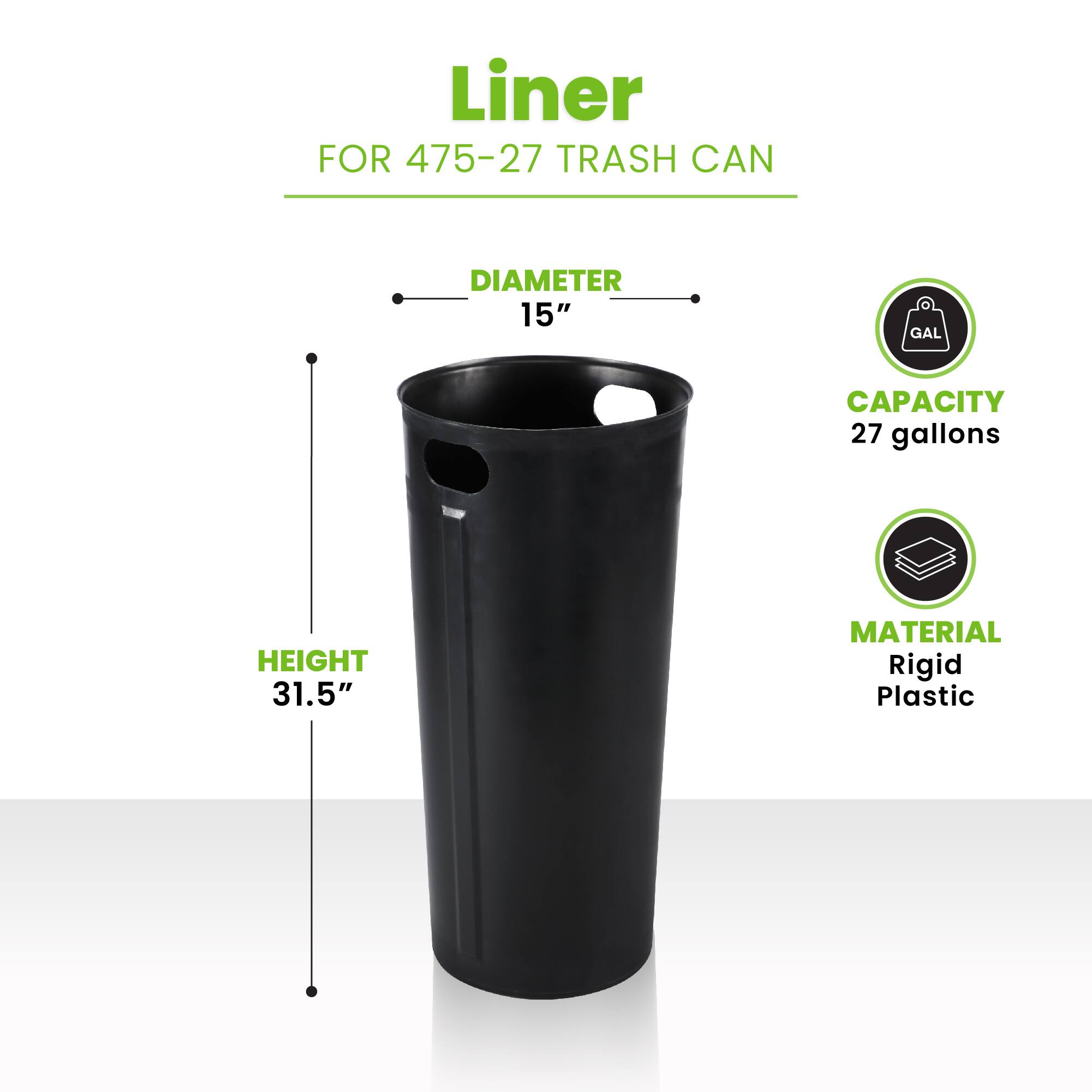Liner FOR 475-27 TRASH CAN
DIAMETER 15"
HEIGHT 31.5"
CAPACITY 27 gallons
MATERIAL Rigid Plastic