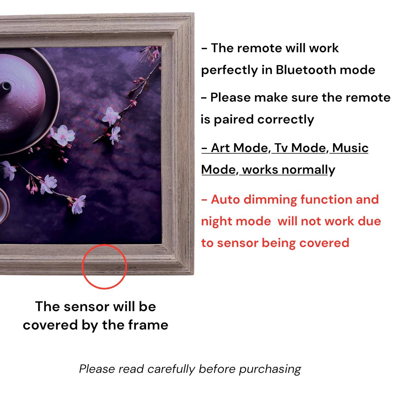 - The remote will work perfectly in Bluetooth mode
- Please make sure the remote is paired correctly
- Art Mode, Tv Mode, Music Mode, works normally
- Auto dimming function and night mode will not work due to sensor being covered
- The sensor will be covered by the frame
- Please read carefully before purchasing