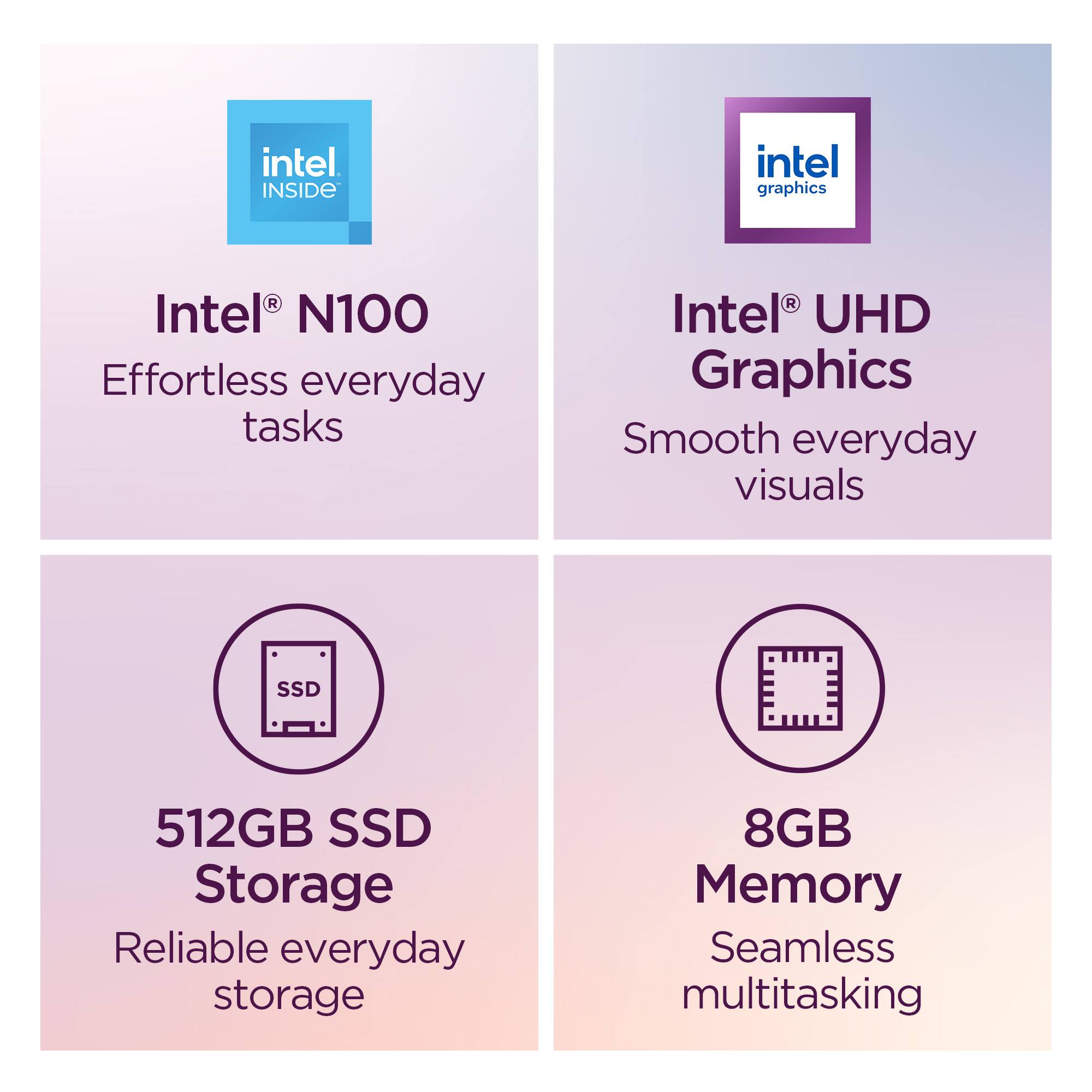 - Intel® N100  
  Effortless everyday tasks

- Intel® UHD Graphics  
  Smooth everyday visuals

- 512GB SSD Storage  
  Reliable everyday storage

- 8GB Memory  
  Seamless multitasking