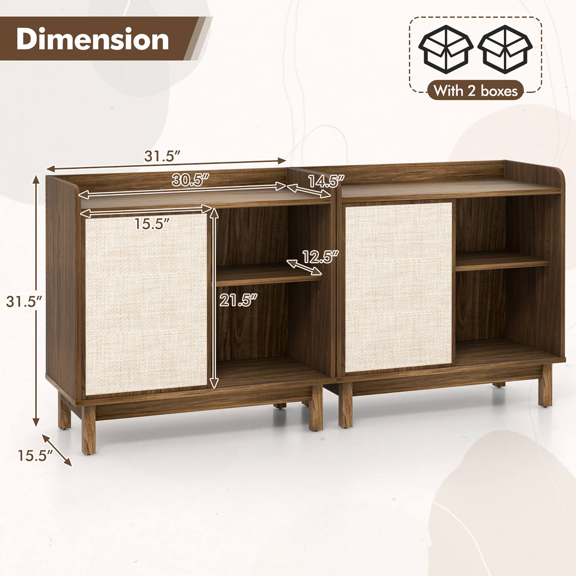 Dimension  
With 2 boxes  

31.5" (Width)  
30.5" (Height)  
14.5" (Depth)  
15.5" (Shelf Height)  
12.5" (Shelf Depth)  
21.5" (Shelf Width)  
15.5" (Leg Height)