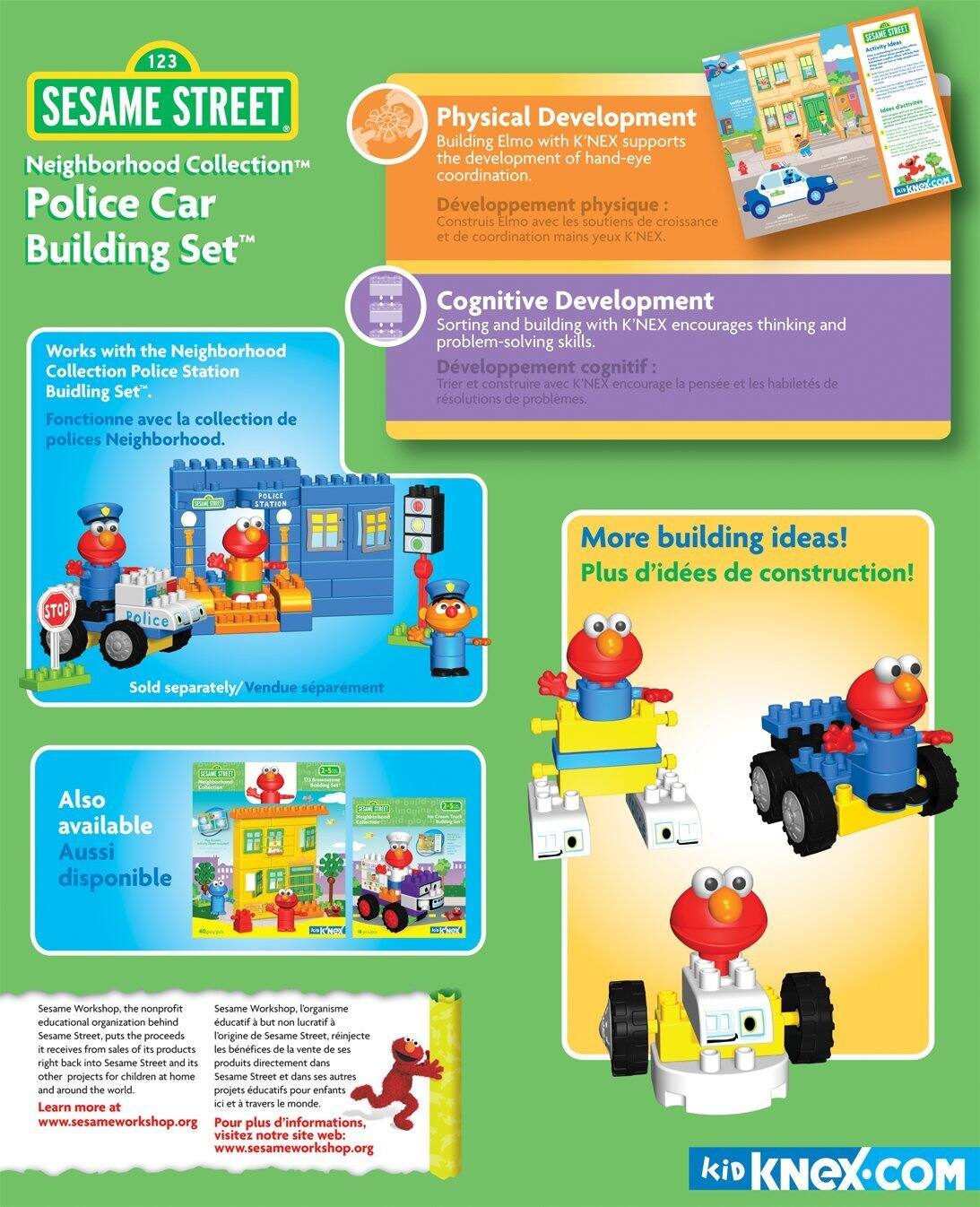**123 SESAME STREET Neighborhood Collection Police Car Building Set™**

- Works with the Neighborhood Collection Police Station Building Set™.
- Fonctionne avec la collection de polices Neighborhood.

**Physical Development**
- Building Elmo with K'NEX supports the development of hand-eye coordination.
- Développement physique : Construis Elmo avec les soutiens de croissance et de coordination mains yeux K'NEX.

**Cognitive Development**
- Sorting and building with K'NEX encourages thinking and problem-solving skills.
- Développement cognitif : Trier et construire avec K'NEX encourage la pensée et les habiletés de résolution de problèmes.

**More building ideas!**
- Plus d'idées de construction!

**Sold separately/Vendue séparément**

**Also available Aussi disponible**

**Sesame Workshop, the nonprofit educational organization behind Sesame Street, puts the proceeds from sales of its products right back into Sesame Street and other projects for children at home and around the world.**
- Sesame Workshop, l'organisme éducatif à but non lucratif derrière Sesame Street, réinvestit les bénéfices de la vente de ses produits