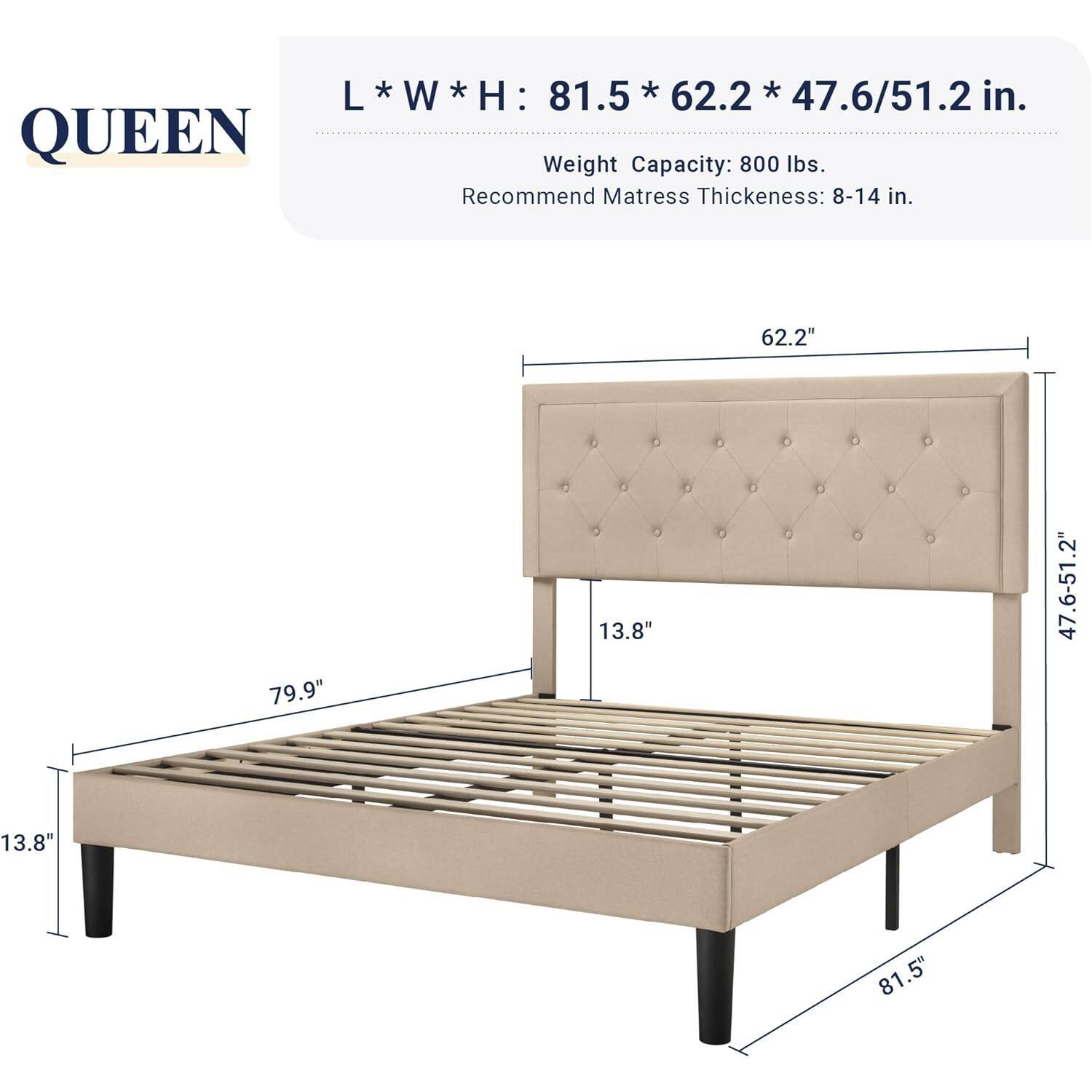 L*W*H: 81.5 * 62.2 * 47.6/51.2 in.

QUEEN

Weight Capacity: 800 lbs.

Recommend Mattress Thickeness: 8-14 in.

62.2"

79.9"

13.8"

47.6-51.2"

13.8"

81.5"
