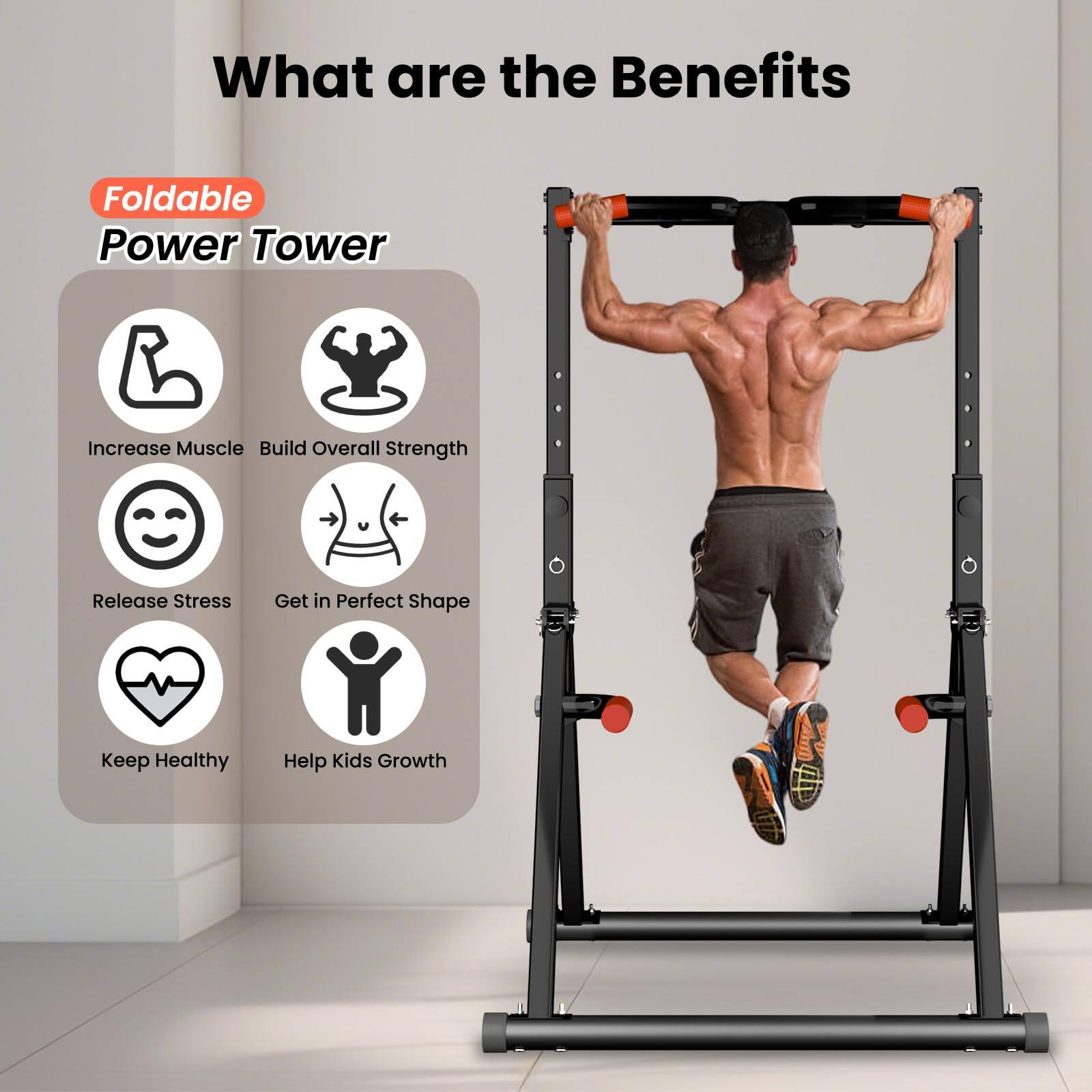 What are the Benefits

Foldable Power Tower

- Increase Muscle
- Build Overall Strength
- Release Stress
- Get in Perfect Shape
- Keep Healthy
- Help Kids Growth