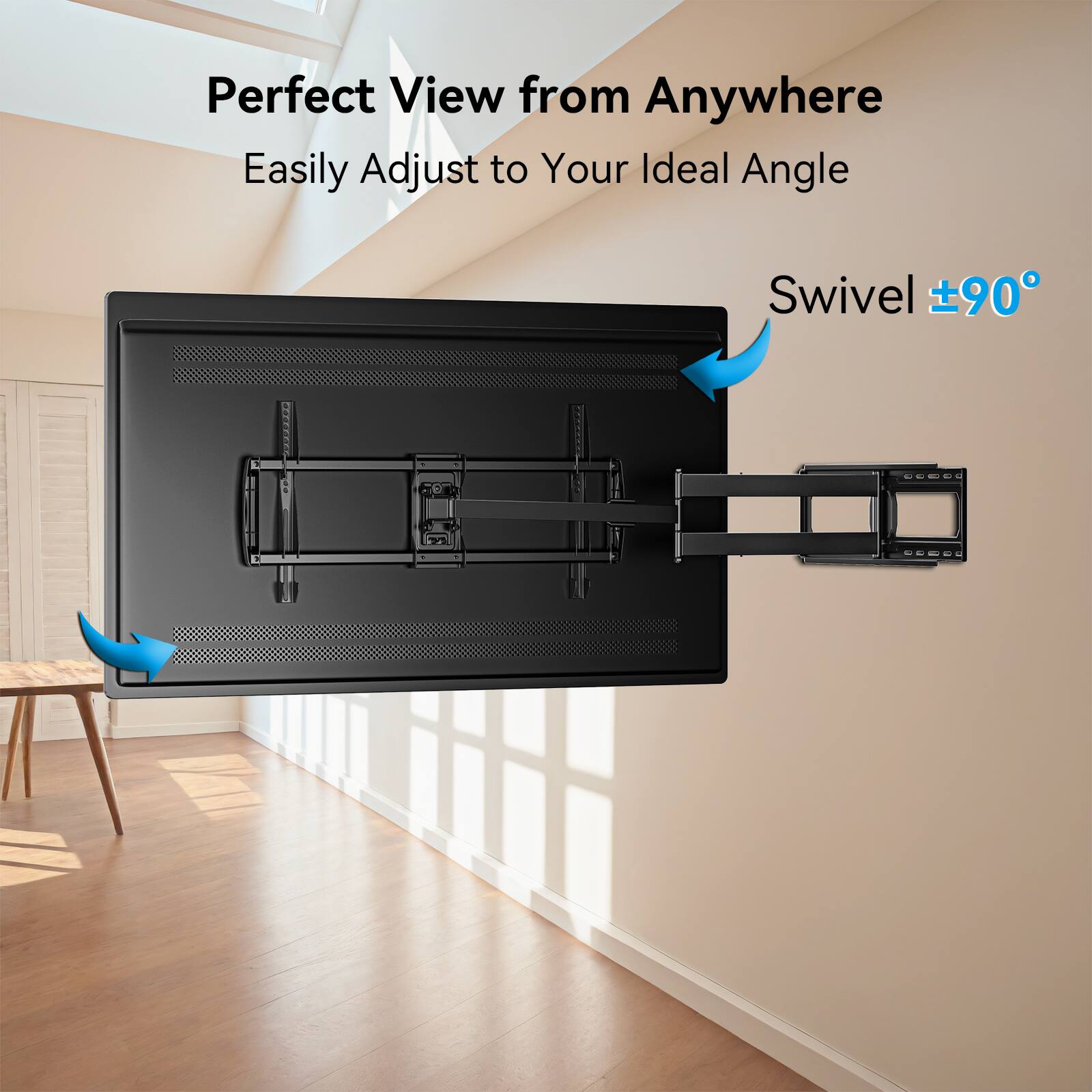 Perfect View from Anywhere  
Easily Adjust to Your Ideal Angle  
Swivel ±90°