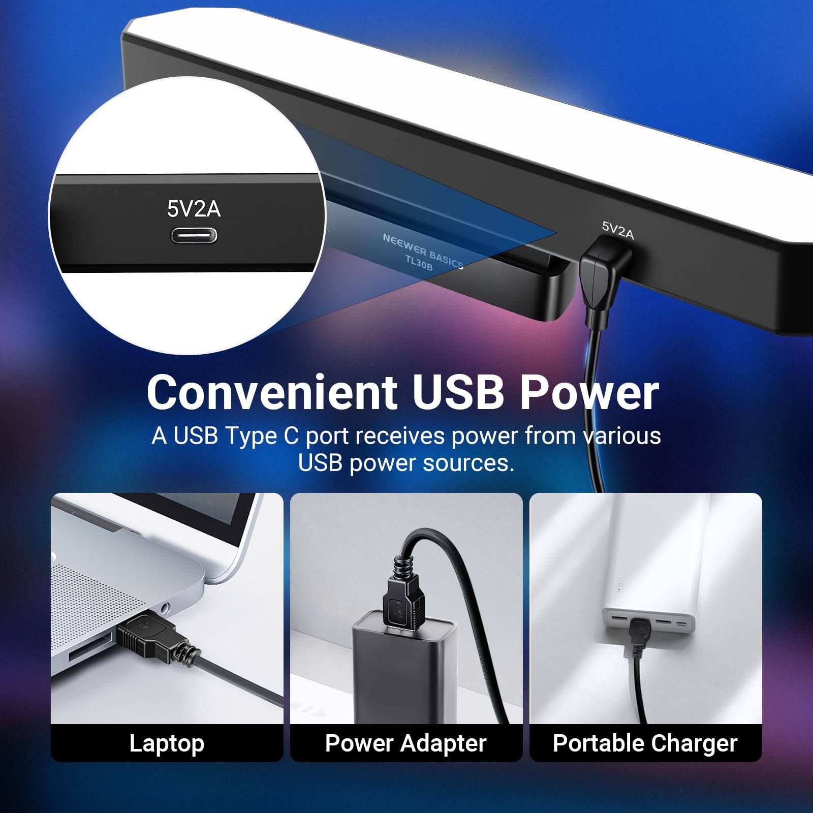 5V2A NEWEER TL30B BASICS

Convenient USB Power  
A USB Type C port receives power from various USB power sources.

Laptop  
Power Adapter  
Portable Charger