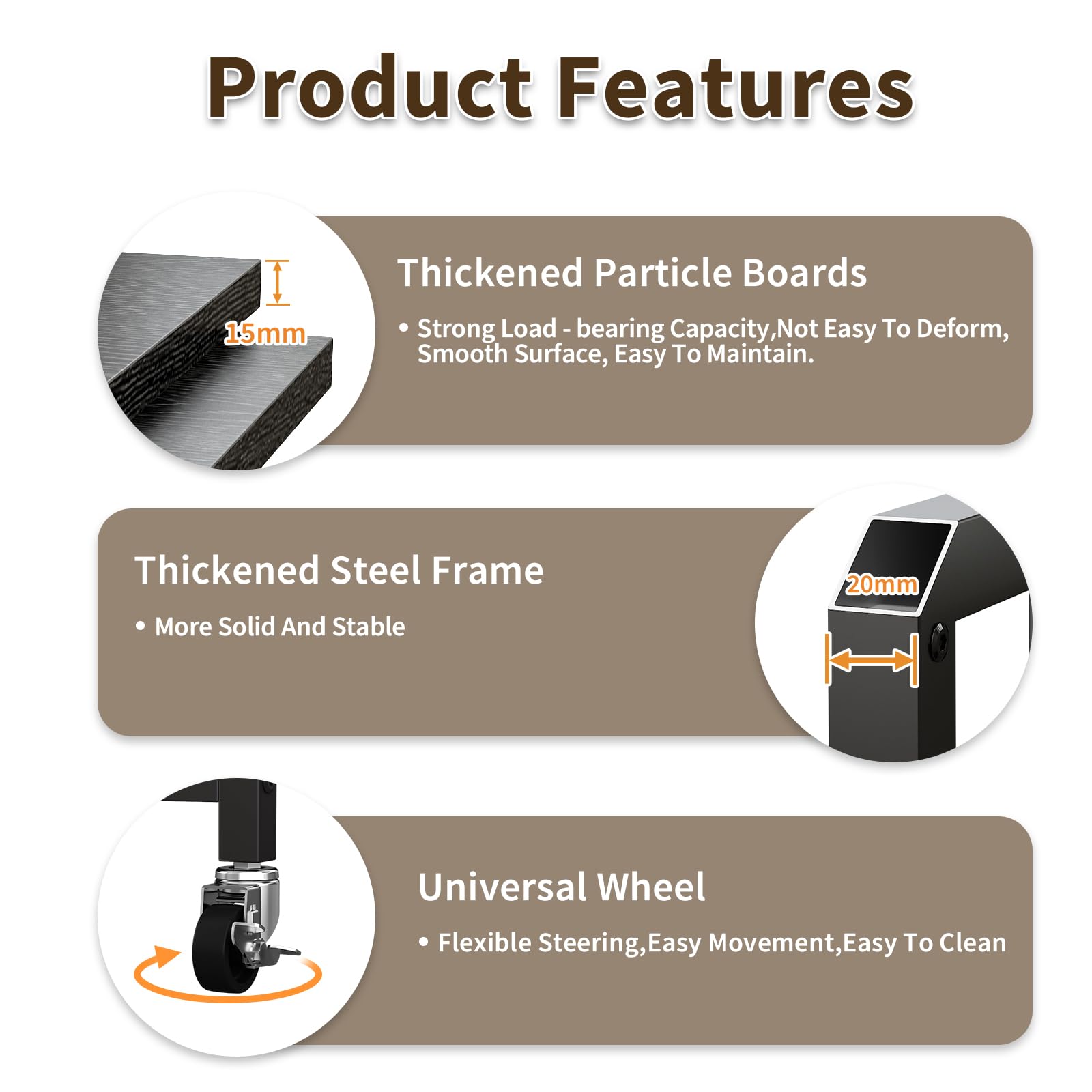 Product Features

- Thickened Particle Boards
  - Strong Load-bearing Capacity, Not Easy To Deform, Smooth Surface, Easy To Maintain.

- Thickened Steel Frame
  - More Solid And Stable

- Universal Wheel
  - Flexible Steering, Easy Movement, Easy To Clean