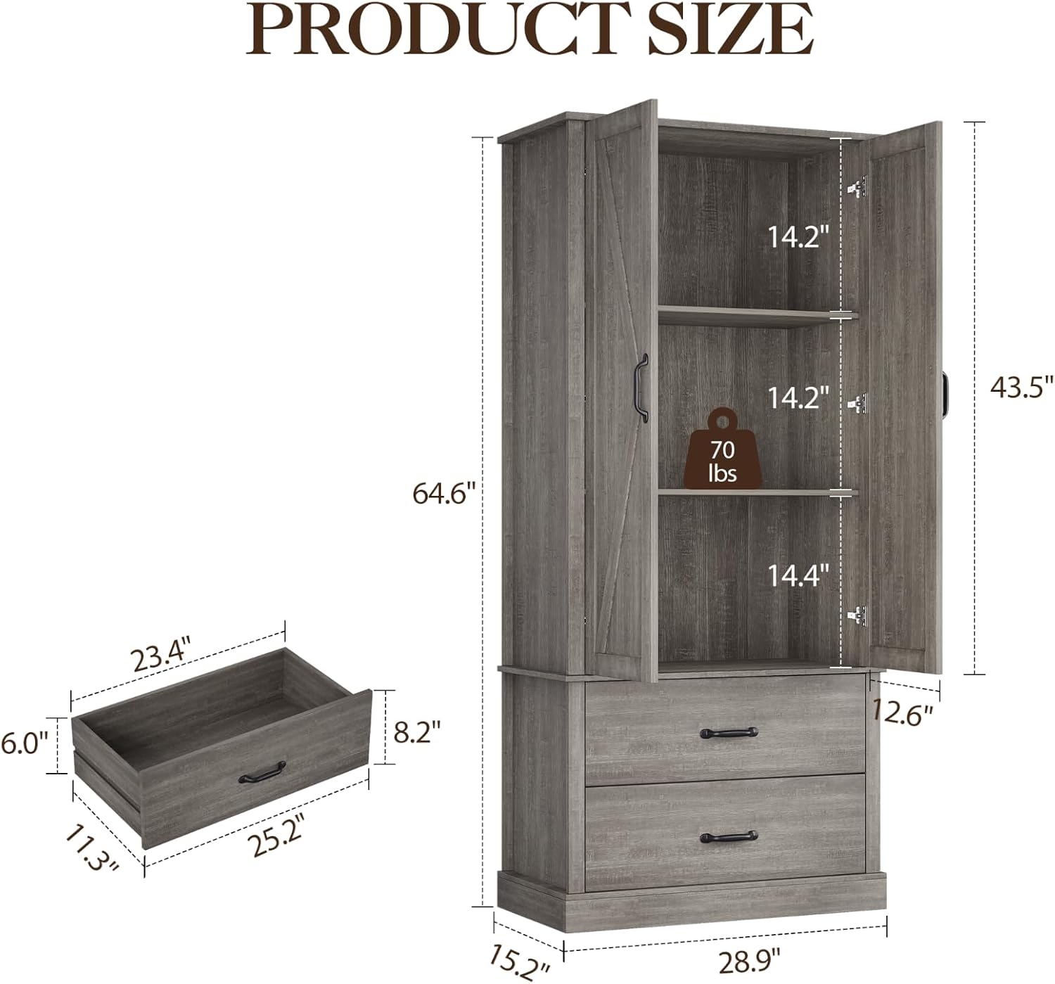 PRODUCT SIZE  
- Height: 64.6"  
- Width: 28.9"  
- Depth: 15.2"  
- Shelf Height: 14.2"  
- Shelf Width: 43.5"  
- Drawer Height: 12.6"  
- Drawer Width: 25.2"  
- Drawer Depth: 23.4"  
- Drawer Front Height: 6.0"  
- Drawer Front Width: 11.3"  
- Drawer Front Depth: 8.2"  
- Maximum Load Capacity: 70 lbs
