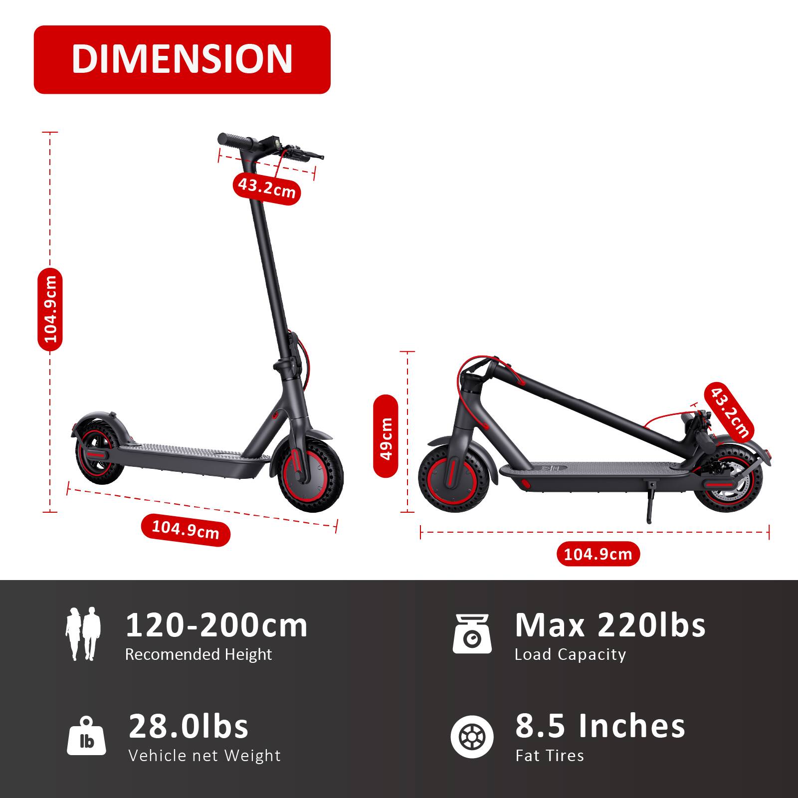 DIMENSION  
43.2cm  
104.9cm  
49cm  
104.9cm  

120-200cm  
Recommended Height  

28.0lbs  
Vehicle net Weight  

Max 220lbs  
Load Capacity  

8.5 Inches  
Fat Tires