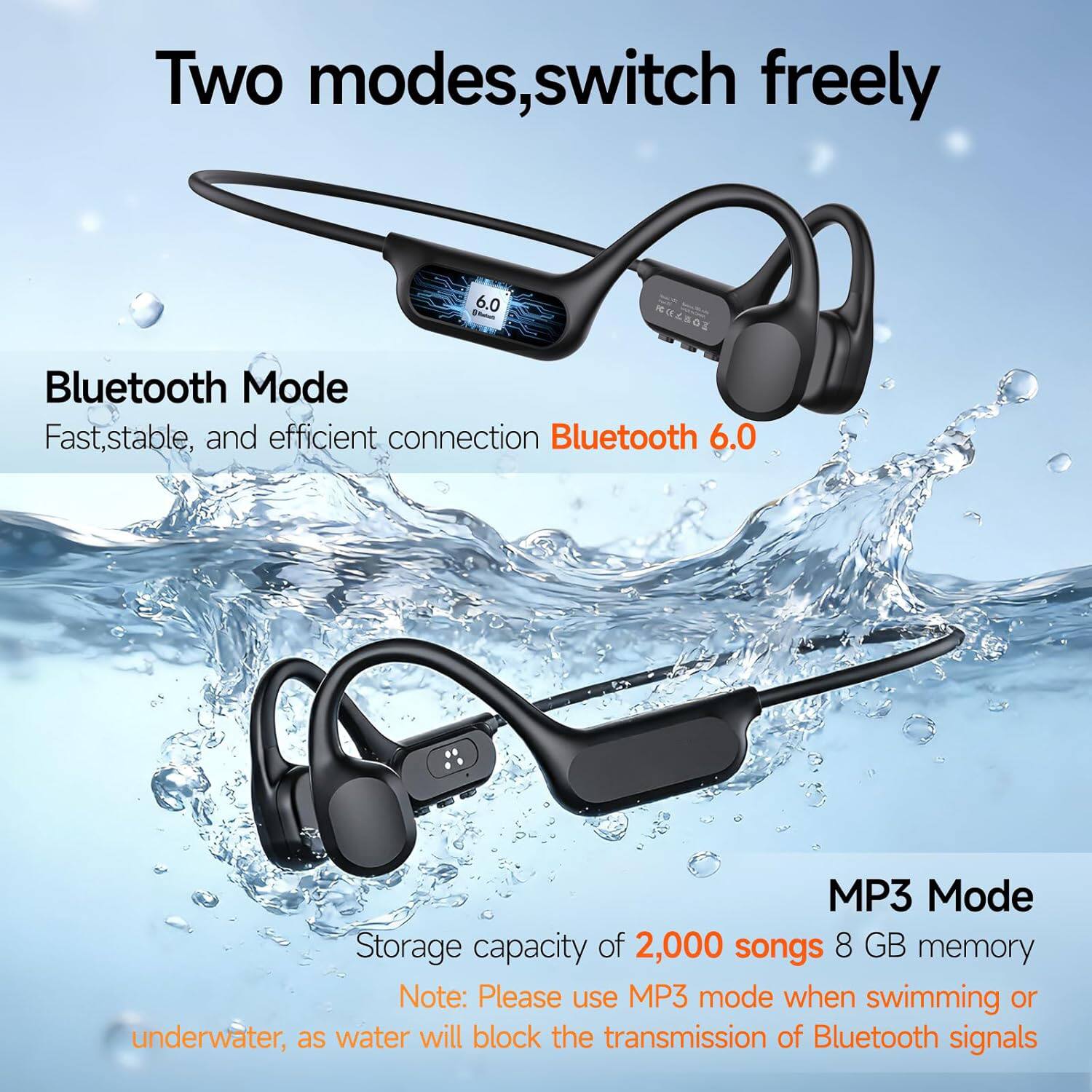 Two modes, switch freely

Bluetooth Mode
Fast, stable, and efficient connection Bluetooth 6.0

MP3 Mode
Storage capacity of 2,000 songs 8 GB memory

Note: Please use MP3 mode when swimming or underwater, as water will block the transmission of Bluetooth signals