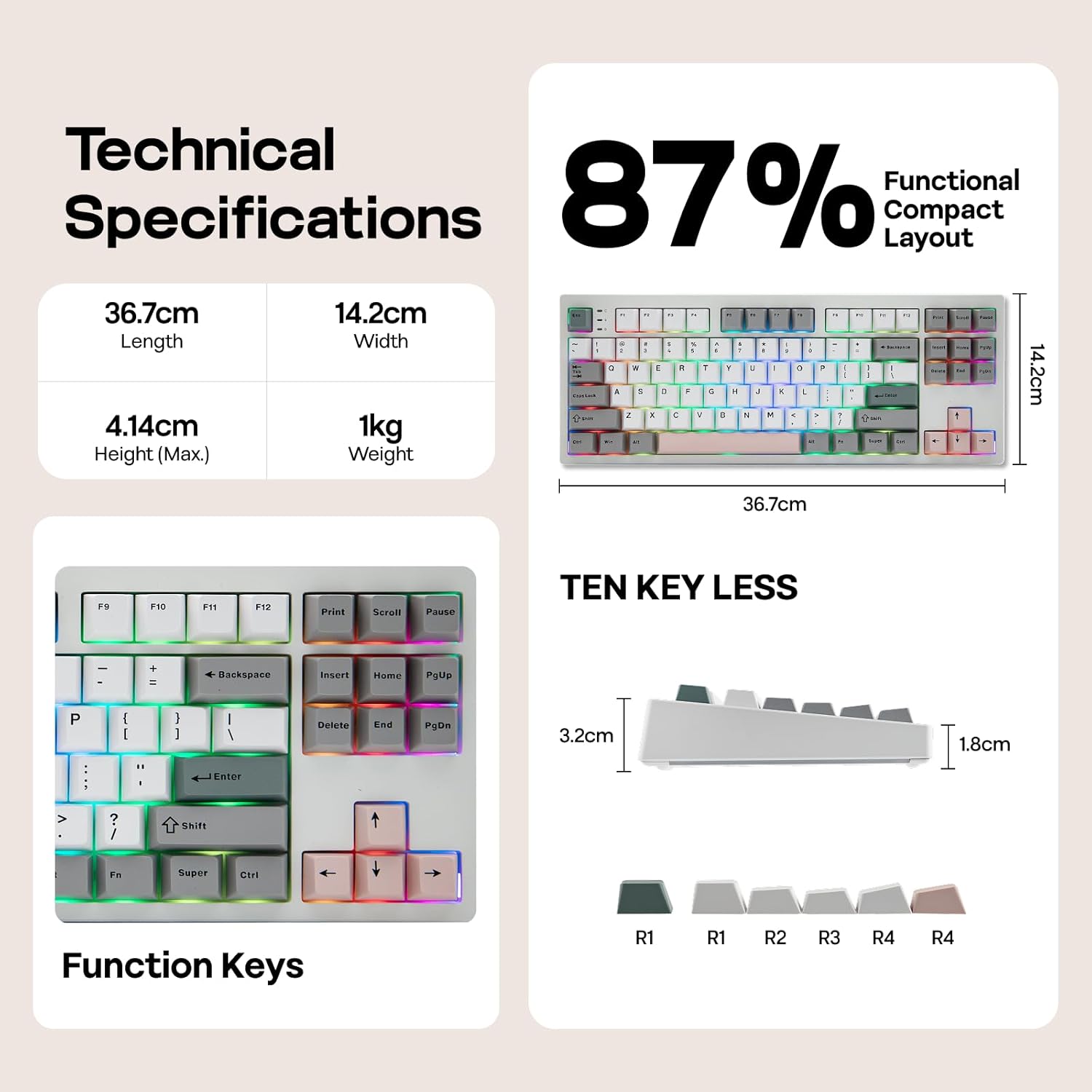 Technical Specifications

- Length: 36.7cm
- Width: 14.2cm
- Height (Max.): 4.14cm
- Weight: 1kg

87% Functional Compact Layout

TEN KEY LESS

- 3.2cm
- 1.8cm

Function Keys

- F9, F10, F11, F12
- Print, Scroll, Pause
- Backspace, Insert, Home, PgUp
- Delete, End, PgDn

R1, R1, R2, R3, R4, R4