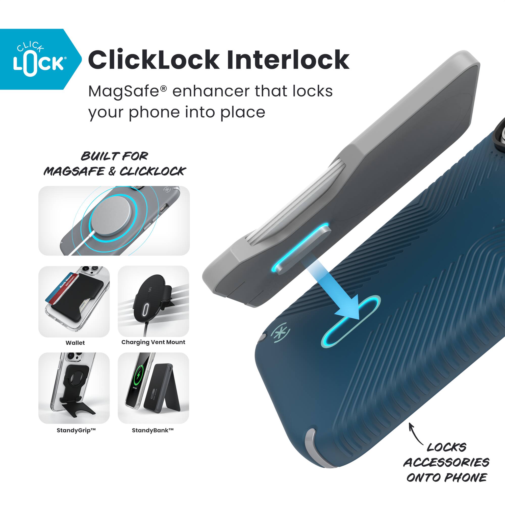 ClickLock Interlock  
MagSafe® enhancer that locks your phone into place  

BUILT FOR MAGSAFE & CLICKLOCK  

- Wallet  
- Charging Vent Mount  
- StandyGrip™  
- StandyBank™  

LOCKS ACCESSORIES ONTO PHONE