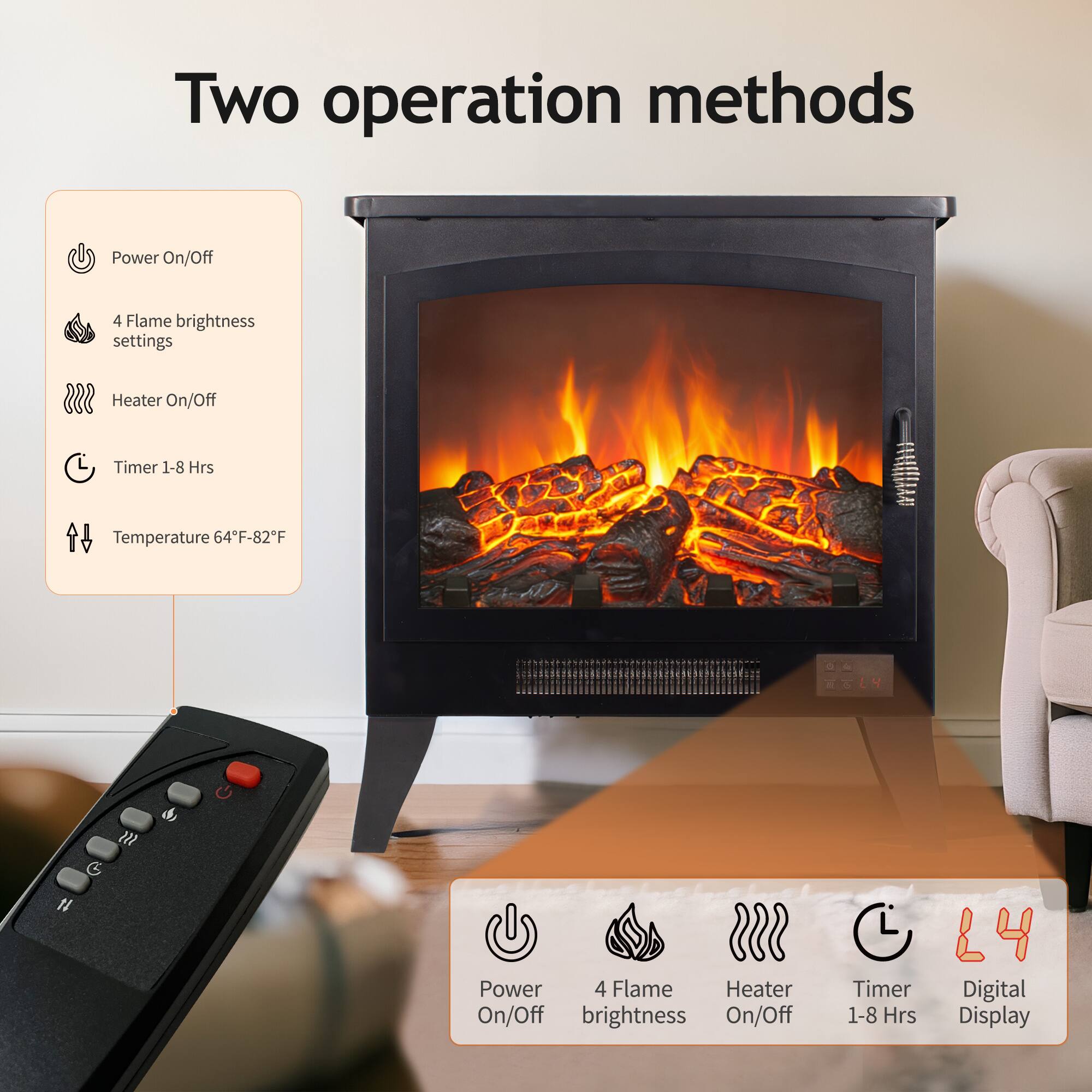 Two operation methods

Power On/Off
4 Flame brightness settings
Heater On/Off
Timer 1-8 Hrs
Temperature 64F-82F

Power 4 Flame Heater On/Off brightness On/Off
Timer 1-8 Hrs
Digital Display
