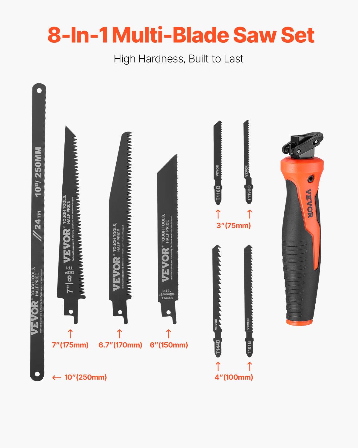 8-In-1 Multi-Blade Saw Set  
High Hardness, Built to Last  

250MM  
10 TOOLS  
PRICE  
TPI  
TOUGH  
HALF  
24  
II  
VEVOR  
TPI  
DDP  
TOUGH  
TOOLS,  
PRICE  
8  
HALF  
7"  
VEVOR  
I  
7"  
7"(175mm)  
TOOLS  
UGH  
TOOLS  
PRICE  
PRICE  
TOUGH  
HALF  
TOUGH  
HALF  
- I  
I  
I  
VEVOR  
I  
I  
Nd  
lll  
Loweg  
cICCOS  
(170mm)  
6"(150mm)  
A  
OAA  
T118B  
T11980  
3"  
3"(75mm)  
HOAA  
HAA  
T144D  
T1018  
VEVOR  
10"(250mm)  
4"(100mm)