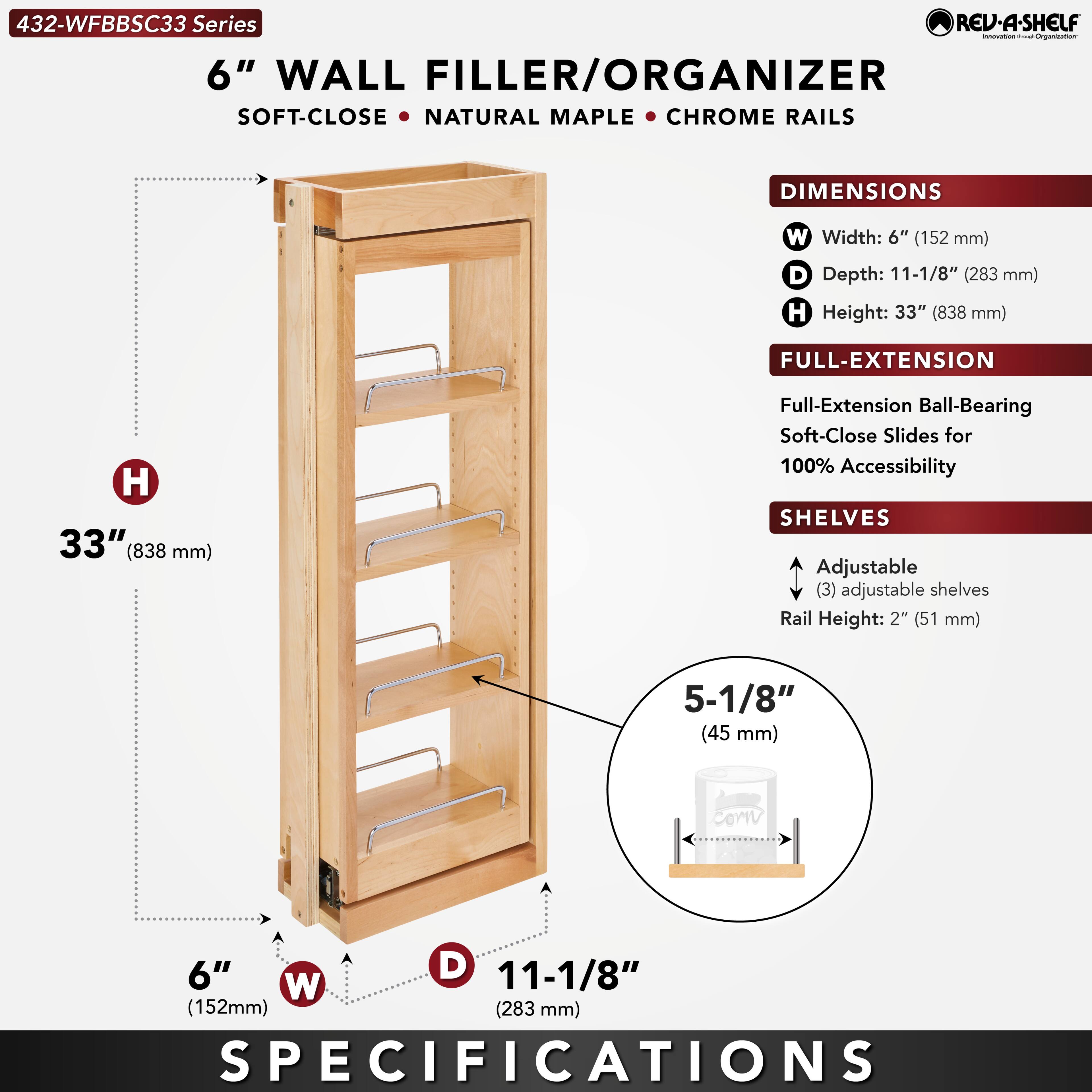 432-WFBBSC33 Series  
6" WALL FILLER/ORGANIZER  
SOFT-CLOSE • NATURAL MAPLE • CHROME RAILS  

DIMENSIONS  
W Width: 6" (152 mm)  
D Depth: 11-1/8" (283 mm)  
H Height: 33" (838 mm)  

FULL-EXTENSION  
Full-Extension Ball-Bearing Soft-Close Slides for 100% Accessibility  

SHELVES  
Adjustable (3) adjustable shelves  
Rail Height: 2" (51 mm)  
5-1/8" (45 mm)  

SPECIFICATIONS